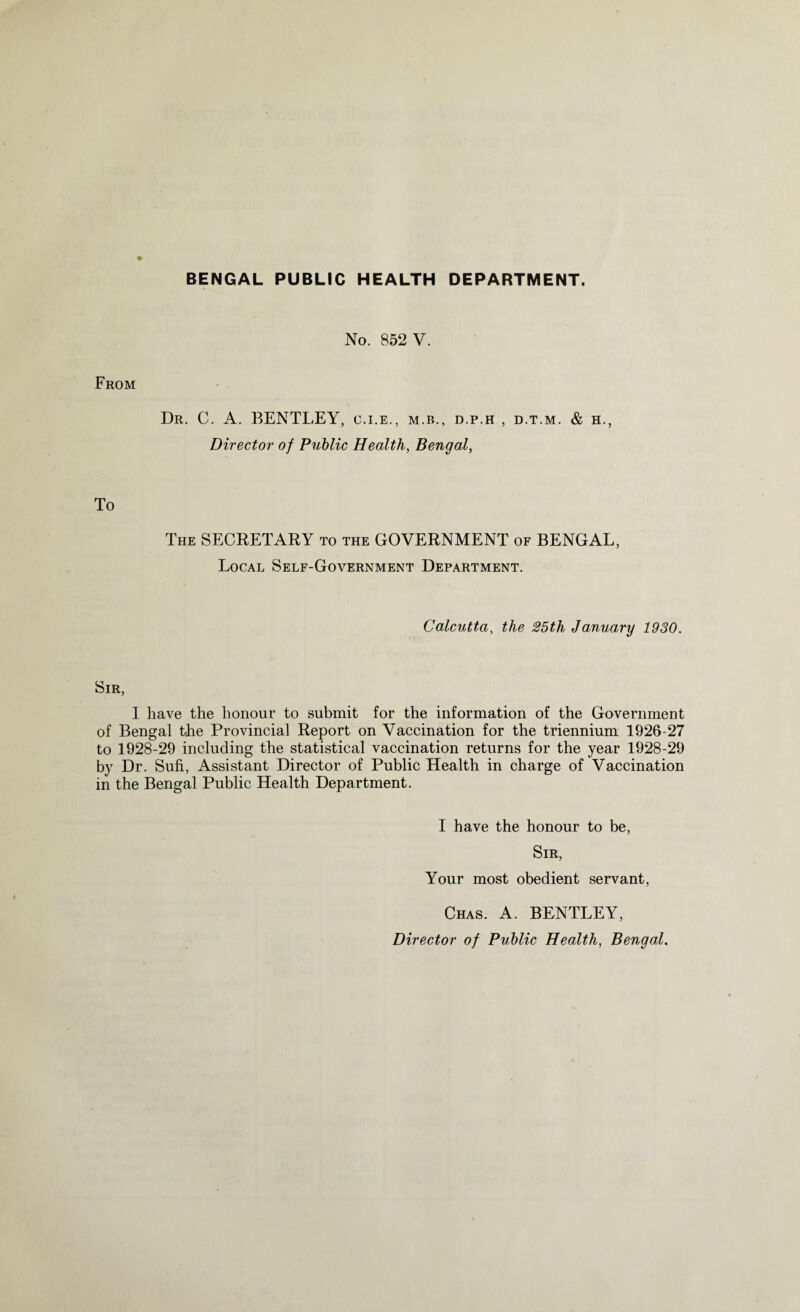 BENGAL PUBLIC HEALTH DEPARTMENT. No. 852 V. From Dr. C. A. BENTLEY, C.I.E., M.B., D.P.H , D.T.M. & H., Director of Public Health, Bengal, To The SECRETARY to the GOVERNMENT of BENGAL, Local Self-Government Department. Calcutta, the 25tli January 1930. Sir, I have the honour to submit for the information of the Government of Bengal the Provincial Report on Vaccination for the triennium 1926-27 to 1928-29 including the statistical vaccination returns for the year 1928-29 by Dr. Sufi, Assistant Director of Public Health in charge of Vaccination in the Bengal Public Health Department. I have the honour to be, Sir, Your most obedient servant, Chas. A. BENTLEY, Director of Public Health, Bengal.