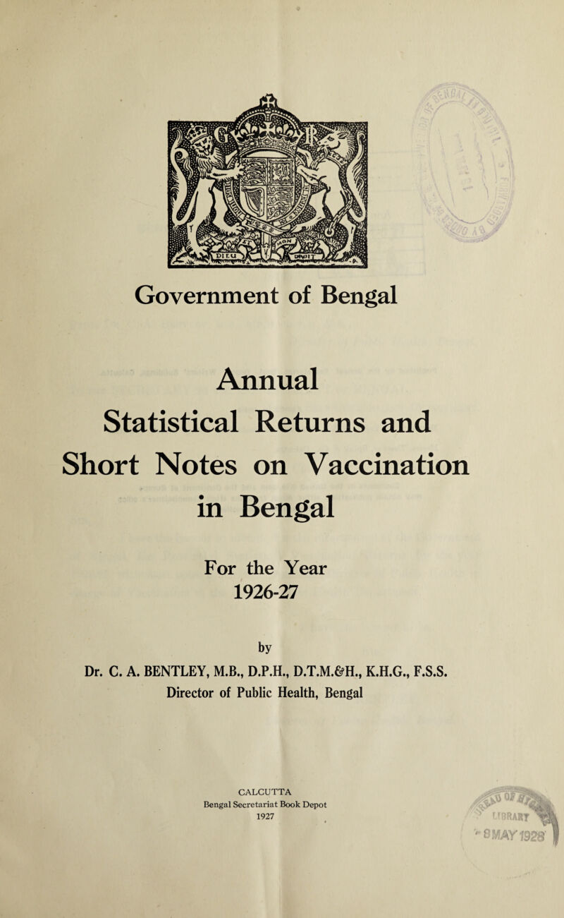 Government of Bengal Annual Statistical Returns and Short Notes on Vaccination /• in Bengal For the Year 1926-27 by Dr. C. A. BENTLEY, M.B., D.P.H., D.T.M.&H., K.H.G., F.S.S. Director of Public Health, Bengal CALCUTTA Bengal Secretariat Book Depot 1927