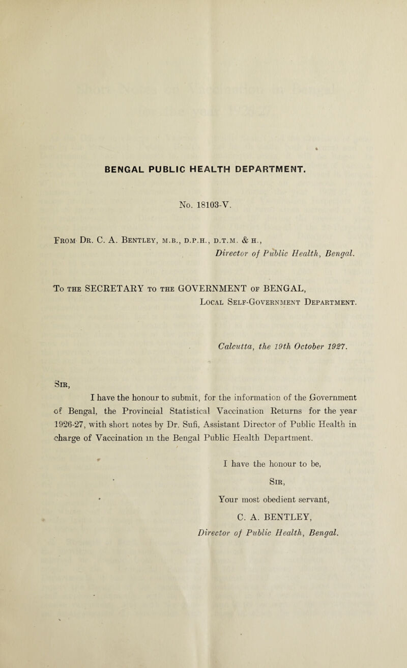 BENGAL PUBLIC HEALTH DEPARTMENT. No. 18103-V. From Dr. C. A. Bentley, m.b., d.p.h., d.t.m. & h,, Director of Public Health, Bengal. To the SECRETARY to the GOVERNMENT of BENGAL, Local Self-Government Department. Calcutta, the 19th October 1927. ''■'I— tMR, I have the honour to submit, for the information of the Government of Bengal, the Provincial Statistical Vaccination Returns for the year 1926-27, with short notes by Dr. Sufi, Assistant Director of Public Health in oharge of Vaccination m the Bengal Public Health Department. I have the honour to be, Sir, * Your most obedient servant, C. A. BENTLEY, Director of Public Health, Bengal.