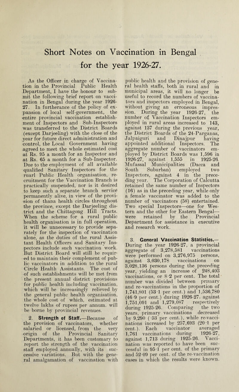 Short Notes on Vaccination in Bengal for the year 1926-27. As the Officer in charge of Vaccina¬ tion in the Provincial Public Health Department, I have the honour to sub¬ mit the following brief report on vacci¬ nation in Bengal during the year 1926- 27. In furtherance of the policy of ex¬ pansion of local self-government, the entire provincial vaccination establish¬ ment of Inspectors and Sub-Inspectors was transferred to the District Boards (except Darjeeling) with the close of the year for future direct administration and control, the Local Government having agreed to meet the whole estimated cost at Rs. 95 a month for an Inspector and at Rs. 65 a month for a Sub-Inspector. Due to the employment of all available qualified Sanitary Inspectors for the marl Public Health organisation,, re¬ cruitment for the Vaccination Branch is practically suspended, nor is it desired to keep such a separate branch service permanently alive, in view of the provi¬ sion of thana health circles throughout the province, except the Darjeeling dis¬ trict and the Chittagong Hill Tracts. When the scheme for a rural public health organisation is in full operation, it will be unnecessary to provide sepa¬ rately for the inspection of vaccination alone, as the duties of the rural Assis¬ tant Health Officers and Sanitarv Ins- pectors include such vaccination work. But District Board will still be requir¬ ed to maintain their complement of pub¬ lic vaccinators in addition to the rural Circle Health Assistants. The cost of of such establishments will be met from the present annual district provisions for public health including vaccination, which will be increasingly relieved by the general public health organisation, the whole cost of which, estimated at twelve lakhs of rupees per annum, will be borne by provincial revenues. 2. Strength of Staff.—Because of the provision of vaccinators, whether salaried or licensed, from the very origin of the Provincial Sanitary Departments, it has been customary to report the strength of the vaccination staff employed annually, with its suc¬ cessive variations. But with the gene¬ ral amalgamation of vaccination with public health and the provision of gene¬ ral health staffs, both in rural and in municipal areas, it will no longer be useful to record the numbers of vaccina¬ tors and inspectors employed in Bengal, without giving an erroneous impres¬ sion. During the year 1926-27, the number of Vaccination Inspectors em¬ ployed in rural areas increased to 143, against 137 during the previous year, the District Boards of the 24-Parganas, Jalpaiguri and Dinajpur having appointed additional Inspectors. The aggregate number of vaccinators em¬ ployed by District Boards was 1,596 in 1926-27, against 1,555 in 1925-26. Mufassal Municipalities (Dacca and South Suburban) employed two Inspectors, against 4 in the prece¬ ding year. The Corporation of Calcutta retained the same number of Inspectors (16) as in the preceding year, while only a female vaccinator was added to the number of vaccinators (58) entertained. Two special Inspectors—one for Wes¬ tern and the other for Eastern Bengal— were retained by the Provincial Department for assistance in executive and research work. 3. General Vaccination Statistics.— During the year 1926-27, a provincial aggregate of 3,278,581 vaccinations were performed on 3,276,975 persons, against 3,030,178 vaccinations on 3,028,136 persons during the preceding year, yielding an increase of 248,403 vaccinations, or 8-2 per cent. The total number was divided between primary and re-vaccinations in the proportion of 1,741,801 (53 T per cent.) and 1,536,780 (46-9 per cent.) during 1926-27, against 1,751,091 and 1,279,087 respectively during 1925-26. Comparing the two years, primary vaccinations decreased by 9,290 ( -53 per cent.), while re-vacci- nations increased by 257,693 (20 T per cent.). Each vaccinator averaged 1,761 vaccinations during 1926-27, against 1,713 during 1925-26. Vacci¬ nation was reported to have been suc¬ cessful in 95 T per cent, of the primary and 52-09 per cent, of the re-vaccination cases in which the results were known.