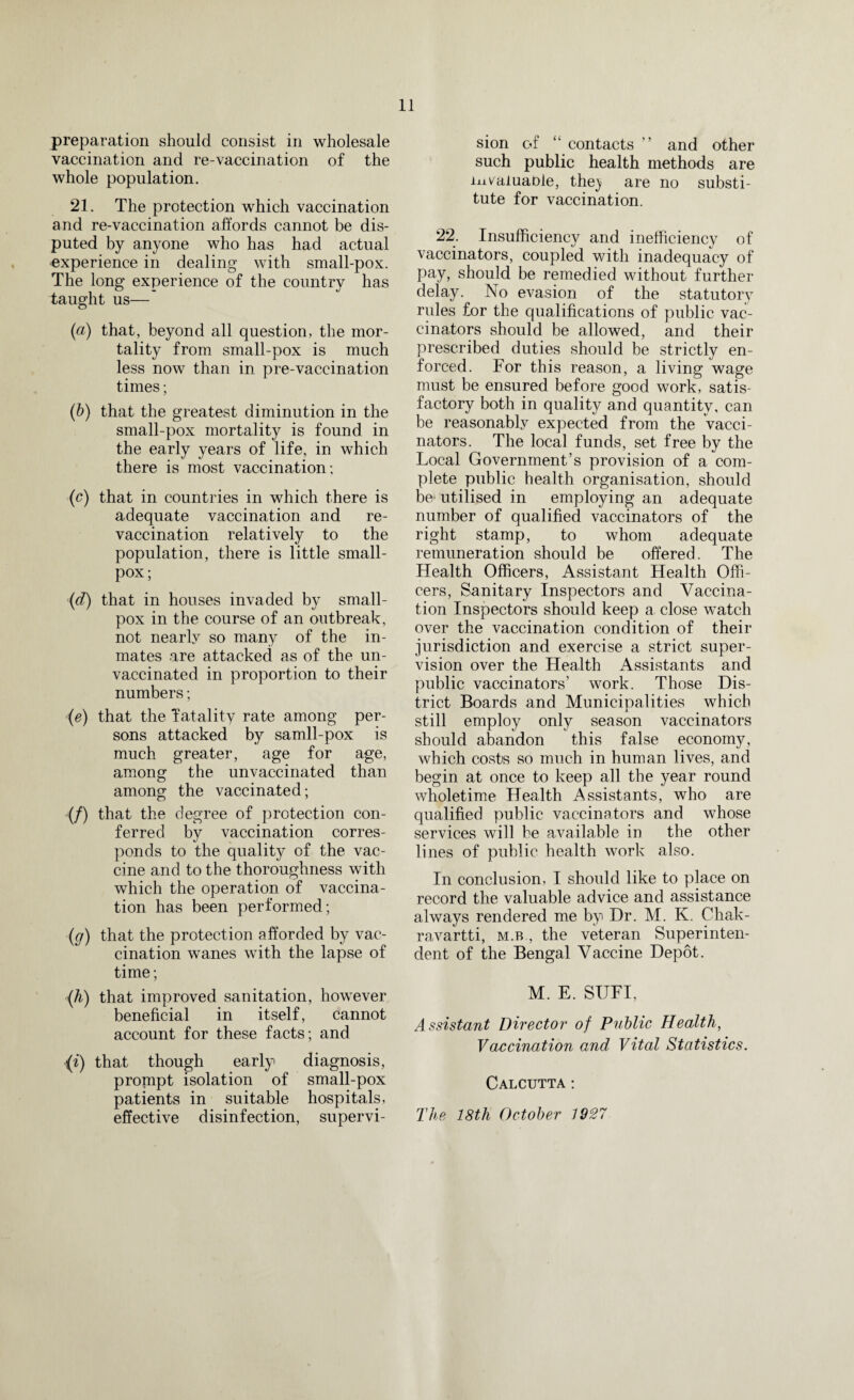 preparation should consist in wholesale vaccination and re-vaccination of the whole population. 21. The protection which vaccination and re-vaccination affords cannot be dis¬ puted by anyone who has had actual experience in dealing with small-pox. The long* experience of the country has taught us— (a) that, beyond all question, the mor¬ tality from small-pox is much less now than in pre-vaccination times; (b) that the greatest diminution in the small-pox mortality is found in the early years of life, in which there is most vaccination; (c) that in countries in which there is adequate vaccination and re¬ vaccination relatively to the population, there is little small¬ pox; (d) that in houses invaded by small¬ pox in the course of an outbreak, not nearly so many of the in¬ mates are attacked as of the un¬ vaccinated in proportion to their numbers; (e) that the fatality rate among per¬ sons attacked by samll-pox is much greater, age for age, among the unvaccinated than among the vaccinated; (/) that the degree of protection con¬ ferred by vaccination corres¬ ponds to the quality of the vac¬ cine and to the thoroughness with which the operation of vaccina¬ tion has been performed; (g) that the protection afforded by vac¬ cination wanes with the lapse of time; {h) that improved sanitation, however beneficial in itself, cannot account for these facts; and (i) that though early diagnosis, prompt isolation of small-pox patients in suitable hospitals, effective disinfection, supervi¬ sion of “ contacts ” and other such public health methods are invaluable, thej are no substi¬ tute for vaccination. 22. Insufficiency and inefficiency of vaccinators, coupled with inadequacy of pay, should be remedied without further delay. No evasion of the statutory rules for the qualifications of public vac¬ cinators should be allowed, and their prescribed duties should be strictly en¬ forced. For this reason, a living wage must be ensured before good work, satis¬ factory both in quality and quantity, can be reasonably expected from the Vacci¬ nators. The local funds, set free by the Local Government’s provision of a com¬ plete public health organisation, should be utilised in employing an adequate number of qualified vaccinators of the right stamp, to whom adequate remuneration should be offered. The Health Officers, Assistant Health Offi¬ cers, Sanitary Inspectors and Vaccina¬ tion Inspectors should keep a close wTatch over the vaccination condition of their jurisdiction and exercise a strict super¬ vision over the Health Assistants and public vaccinators’ work. Those Dis¬ trict Boards and Municipalities which still employ only season vaccinators should abandon this false economy, which costs so much in human lives, and begin at once to keep all the year round wholetime Health Assistants, who are qualified public vaccinators and whose services will be available in the other lines of public health work also. In conclusion, I should like to place on record the valuable advice and assistance always rendered me by Dr. M. K. Chak- ravartti, m.b , the veteran Superinten¬ dent of the Bengal Vaccine Depot. M. E. SUFI, Assistant Director of Public Health, Vaccination and Vital Statistics. Calcutta : The 18th October 1927