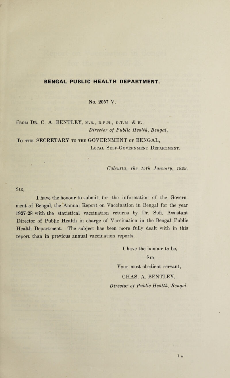 BENGAL PUBLIC HEALTH DEPARTMENT. No. 2057 V. From Dr. C. A. BENTLEY, m.b., d.p.h., d.t.m. & h., Director of Public Health, Bengal, To the SECRETARY to the GOVERNMENT of BENGAL, Local Self-Government Department. % Calcutta, the 15th January, 1929. Sir, I have the honour to submit, for the information of the Govern¬ ment of Bengal, the Annual Report on Vaccination in Bengal for the year 1927-28 with the statistical vaccination returns by Dr. Sufi, Assistant Director of Public Health in charge of Vaccination in the Bengal Public Health Department. The subject has been more fully dealt with in this report than in previous annual vaccination reports. I have the honour to be, Sir, Your most obedient servant, CHAS. A. BENTLEY,