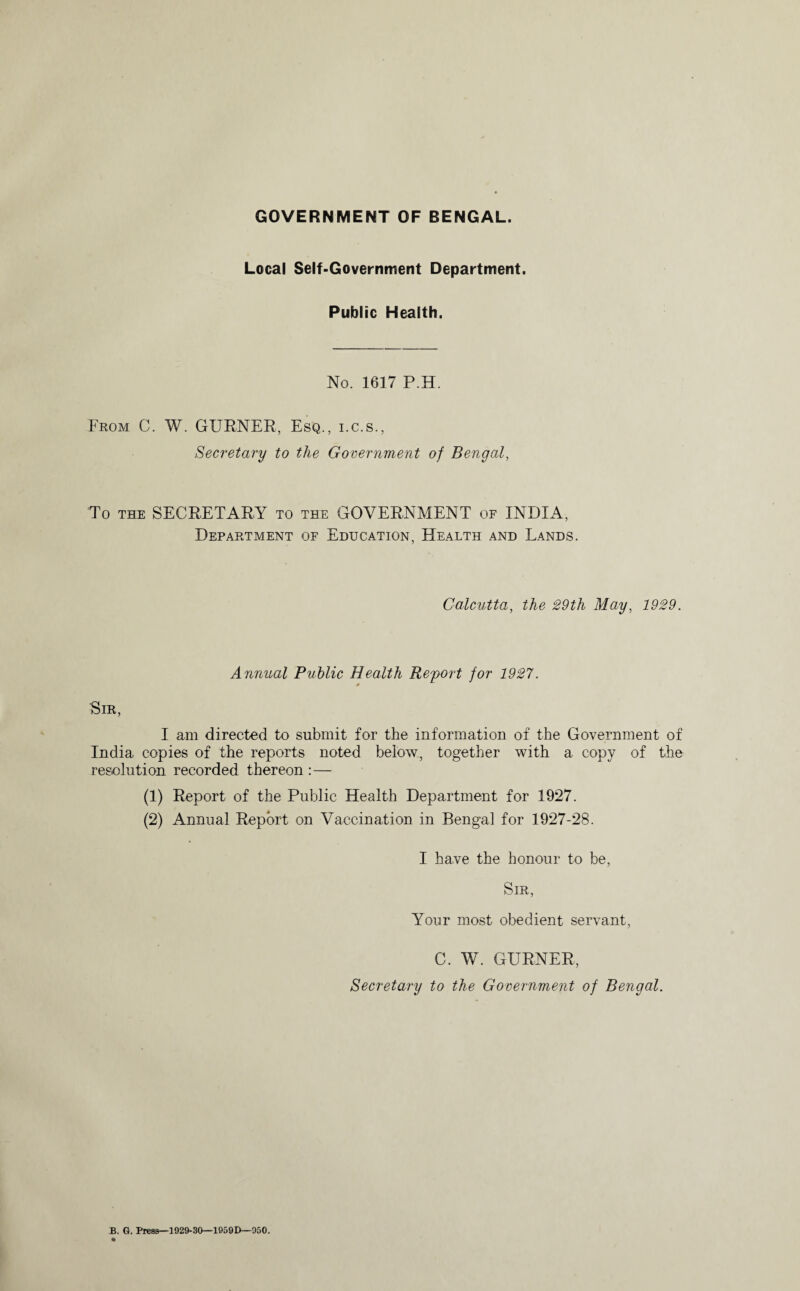 Local Self-Government Department. Public Health. No. 1617 P.H. From C. W. GURNER, Esq., i.c.s., Secretary to the Government of Bengal, To the SECRETARY to the GOVERNMENT of INDIA, Department of Education, Health and Lands. Calcutta, the 29th May, 1929. Annual Public Health Report for 1927. 0 Sir, I am directed to submit for the information of the Government of India copies of the reports noted below, together with a copy of the resolution recorded thereon :— (1) Report of the Public Health Department for 1927. (2) Annual Report on Vaccination in Bengal for 1927-28. I have the honour to be, Sir, Your most obedient servant, C. W. GURNER, Secretary to the Government of Bengal.