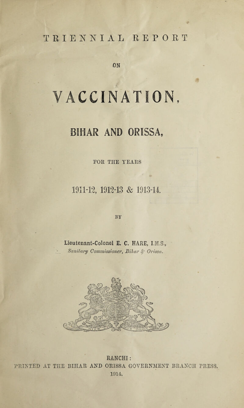 TRIENNIAL REPORT ON VACCINATION, BIHAR AND ORISSA, FOR THE YEARS 1911-12, 1912-13 & 1913-14. BY Lieutenant-Colonel E. C. HARE, Sanitary Commissioner, Bihar 8f Orissa. RANCHI: PRINTED AT THE BIHAR AND ORISSA GOVERNMENT BRANCH PRESS. 1914.
