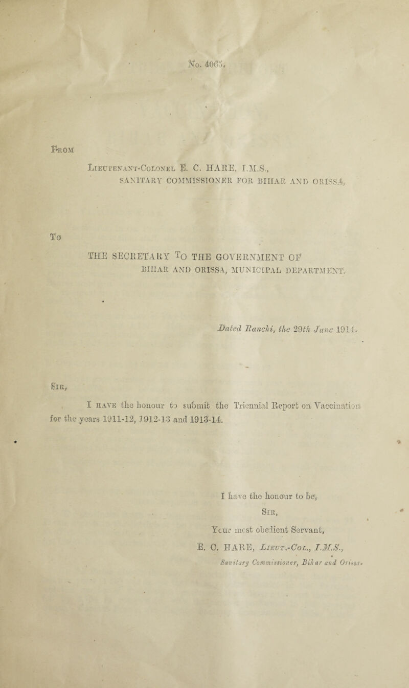 No. loorh < From Lieutenant-Colonel E. C. HARE, I.M.S., SANITARY COMMISSIONER FOR BIHAR AND ORISSA To THE SECRETARY T0 THE GOVERNMENT QE BIHAR AND ORISSA, MUNICIPAL DEPARTMENT, Dated Ranchi, the 29th June 1911, Sun 1 have the honour to submit the Triennial Report on Vaccination for the years 1911-12, 1912-13 and 1913-11. I have the honour to be, Sir, YcUl* most obedient Servant, E. C. HARE, Lieut.-Col., * • Sanitary Commissioner, Bihar and Orissa*
