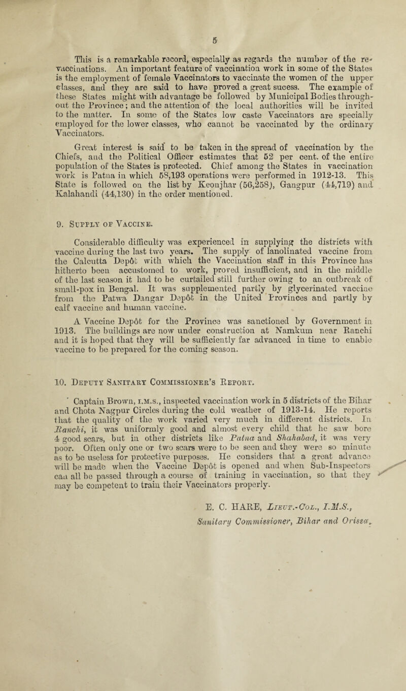 Tliis is a remarkable record, especially as regards the number of the re* vaccinations. An important feature of vaccination work in some of the States is the employment of female Vaccinators to vaccinate the women of the upper classes, and they are said to have proved a great sucess. The example of these States might with advantage be followed by Municipal Bodies through¬ out the Province; and the attention of the local authorities will be invited to the matter. In sonic of the States low caste Vaccinators are specially employed for the lower classes, who cannot be vaccinated by the ordinary Vaccinators. Great interest is said to be taken in the spread of vaccination by the Chiefs, and the Political Officer estimates that 62 per cent, of the entire population of the States is protected. Chief among the States in vaccination work is Patua in which 68,193 operations were performed in 1912-13. This State is followed on the list by Keonjhar (56,258), Gangpur (44,719) and Kalahandi (44,130) in the order mentioned. 9. Supply op Vaccine. Considerable difficulty was experienced in supplying the districts with vaccine during the last two years. The supply of lanolinated vaccine from the Calcutta Dep6t with which the Vaccination staff in this Province has hitherto been accustomed to work, pro red insufficient, and in the middle of the last season it had to be curtailed still further owing to an outbreak of small-pox in Bengal. It was supplemented partly by glycerinated vaccine from the Patwa Dangar Dep6t in the United Provinces and partly by calf vaccine and human vaccine. A Vaccine Depot for the Province was sanctioned by Government in 1913. The buildings are now under construction at Namkum near Ranchi and it is hoped that they will be sufficiently far advanced in time to enable vaccine to be prepared for the coming season. 10. Deputy Sanitary Commissioner’s Deport. Captain Brown, i.m.s., inspected vaccination work in 5 districts of the Bihar and Chota Nagpur Circles during the cold weather of 1913-14. He reports that the quality of the work varied very much in different districts. In Ranchi, it was uniformly good and almost every child that he saw bore 4 good scars, but in other districts like Patna and Shahahad, it was very poor. Often only one or two scars were to be seen and they were so minute as to be useless for protective purposes. He considers that a great advance will be made when the Vaccine Depot is opened and when Sub-Inspectors can all be passed through a course of training in vaccination, so that they ** may be competent to train their Vaccinators properly. E. C. HARE, Zzeut.-Col., I.M.S.}