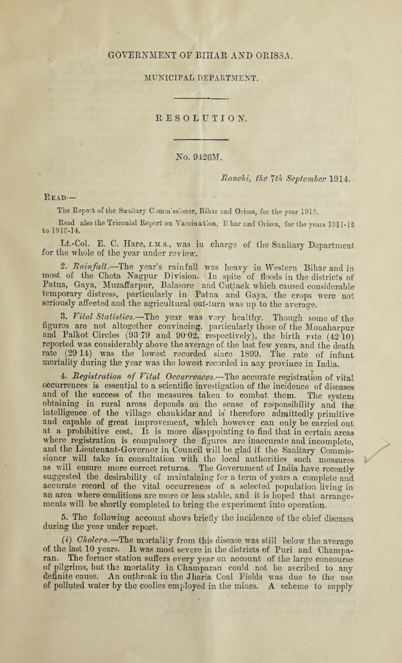 GOVERNMENT OE BIHAR AND ORISSA. MUNICIPAL DEPARTMENT. RESOLUTION. No. 9426M. Ranchi, the 1th September 1914. Read— The Report of the Sanitary C jmm ssionor, Bihar and Orissa., for the year 1913. Read also the Triennial Report on Vaccination, Bihar and Oiissa, for the years 1911-12 to 1918-14. Lt.-Col. E. C. Hare, i.m.s., was in charge of the Sanitary Department for the whole of the year under review. 2. Rainfall.—The year’s rainfall was heavy in Western Bihar and in most of the Chota Nagpur Division. In spite of floods in the districts of Patna, Gaya, Muzaffarpur, Balasore and Cuttack which caused considerable temporary distress, particularly in Patna and Gaya, the crops were not seriously affected and the agricultural out-turn was up to the average. 3. Vital Statistics.—The year was very healthy. Though some of the figures are not altogether convincing, particularly those of the Monaharpur and Palkot Circles (9379 and 90'02, respectively), the birth rate (42'10) reported was considerably above the average of the last few years, and the death rate (29 14) was the lowest recorded since 1S99. The rate of infant mortality during the year was the lowest recorded in any province in India. 4. Registration of Vital Occurrences.—The accurate registration of vital occurrences is essential to a scientific investigation of the incidence of diseases and of the success of the measures taken to combat them. The system obtaining in rural areas depends on the sense of responsibility and the intelligence of the village chaukidar and is therefore admittedly primitive and capable of great improvement, which however can only be carried out at a prohibitive cost. It is more disappointing to find that in certain areas where registration is compulsory the figures are inaccurate and incomplete, and the Lieutenant-Governor in Council will be glad if the Sanitary Commis¬ sioner will take in consultation with the local authorities such measures as will ensure more correct returns. The Government of India have rccentlv suggested the desirability of maintaining for a term of years a complete and accurate record of the vital occurrences of a selected population living in an area where conditions are more or less stable, and it is hoped that arrange¬ ments will be shortly completed to bring the experiment into operation. 5. The following account shows briefly the incidence of the chief diseases during the year under report. (i) Cholera.—The mortality from this disease was still below the average of the last 10 years. It was most severe in the districts of Puri and Champa- ran. The former station suffers every year on account of the large concourse of pilgrims, but the mortality in Champaran could not be ascribed to any definite cause. An outbreak in the Jharia Coal Eields was due to the use of polluted water by the coolies employed in the mines. A scheme to supply