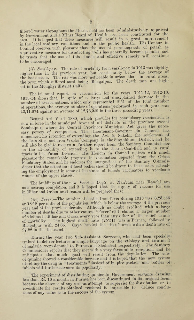 filtered water throughout the Jharia field lias been administratis eiv appros ed by Government and a Mines Board of Health lias been constituted for the area. It is hoped that these measures will result in a great improvement in the local sanitary conditions and in the public health. His Honour in Council observes with pleasure that the use oil permanganate of potash as a preventive measure for disinfecting wells has generally become popular, and he trusts that the use of this simple and effective remedy will continue to be encouraged. (ii) Smal-pox.—The rate of mortality from small-pox in 1913 was slightly higher than in the previous year, but considerably below the average of the last decade. The rise was more noticeable in urban than in rural areas, the town which suffered most being Bhagalpur. The death rate was high¬ est in the Monghyr district (‘49). The triennial report on vaccination for the years 1911-12, 1912-13> 1913-14 shows that, in spite of a large and unexplained decrease in the number of revaccinations, which only represented 2 51 of the total number of operations, the average number of operations performed in each year was 13,11,674 against an average of 12,76,909 in the three preceding years. Bengal Act V of 1880, which provides for compulsory vaccination, is now in force in the municipal towns of all districts in the province except Sambalpur, where the Central Provinces Municipal Act gives the neces¬ sary powers of compulsion. The Lieutenant-Governor in Council has announced his intention of extending the Act to Sake hi, the settlement of the Tata Steel and Iron Works Company in the Singhbhum District, and he will also be glad to receive a further report from the Sanitary Commissioner on the advisability of extending it to the Jharia Coal-field and to rural tracts in the Patna Division. His Honour in Council notices with much pleasure the remarkable progress in vaccination reported from the Orissa Feudatory States, and he endorses the suggestions of the Sanitary Commis¬ sioner that the attention of local bodies should be drawn to the success attend¬ ing the employment in some of the states of female vaccinators to vaccinate women of the upper classes. The buildings of the new Taccine Depoj at Nankum near Ban chi are now nearing completion, and it is hoped that the supply of vaccine for use in Bihar and Orissa next season will be prepared there. (Hi) Fever.—The number of deaths from fever during 1913 was 6,23,556 or 18*18 per mille of the population, which is below the average of the previous year and of the previous decade. Although no doubt credited with a large number of deaths due to other causes, “Fever” still claims a larger number of victims in Bihar and Orissa every year than any other of the chief causes of mortality. The highest death rate (25*51) was in Purnea, followed by Bhagalpur ‘with 24 65. Gaya headed the list of towns with a death rate of 27*22 in the thousand. During the year two Sub-Assistant Surgeons, who had been specially trained to deliver lectures in simple language on the etiology and treatment of malaria, were deputed to Purnea and Shahabad respectively. The Sanitary Commissioner reports that they met with a very favourable reception, and he anticipates that much good will result from the deputation. The sales of quinine showed a considerable increase and it is hoped that the new system of selling the drug in “ treatments ” instead of in pice-packets and bottles of tablets will further advance its popularity. drawing The experiment of distributing quinine to Government servants less than Bs. 10 a month in Purnea has been discontinued in its original form because the absence of any serious attempt to supervise the distribution or to co-ordinate the results obtained rendered it impossible to deduce conclu¬ sions of any A'alue as to the success of the system.