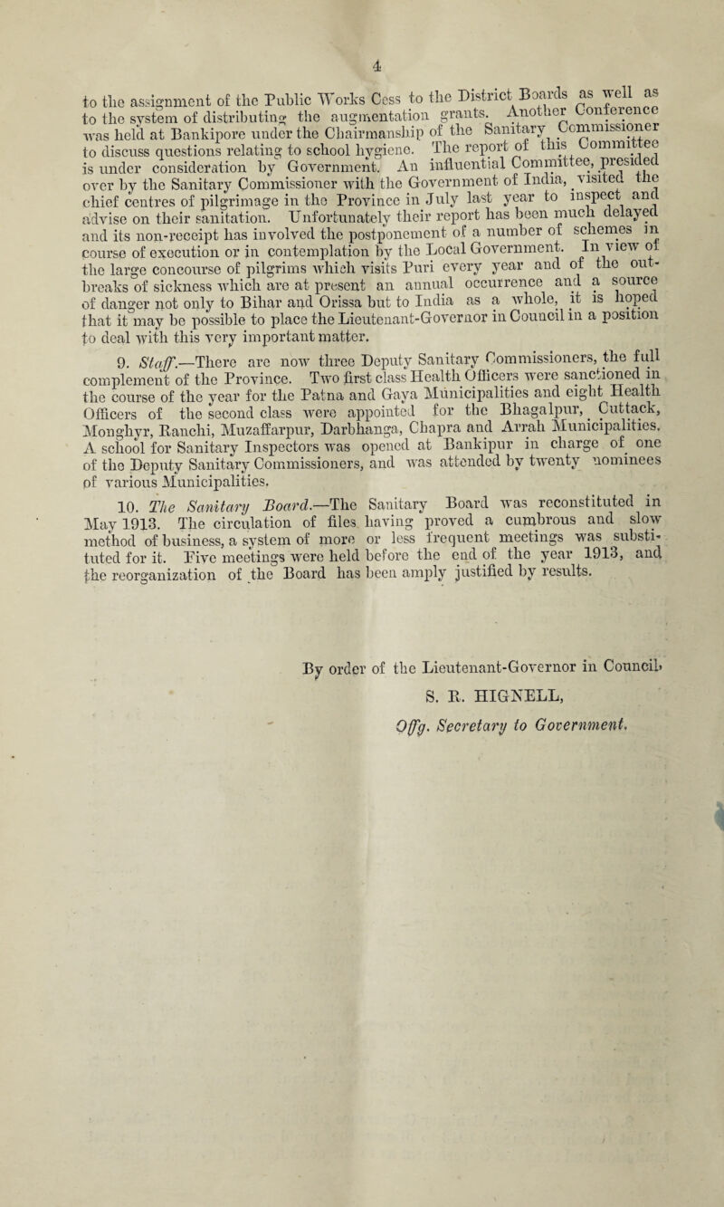 to tlie assignment of the Public Works Cess to the District Boards as well as to the system of distributing the augmentation, grants. Ano icr -on.eren was held at Bankipore under the Chairmanship of the Sanitary Commission to discuss questions relating to school hygiene. The report of this Lomnn ee is under consideration by Government. An influential Committee, presi e over by the Sanitary Commissioner with the Government, of India, visited the chief centres of pilgrimage in the Province in July last year to inspect anc advise on their sanitation. Unfortunately their report has been much delayed and its non-receipt has involved the postponement of a number of schemes m course of execution or in contemplation by the Local Government. In view ot tlie large concourse of pilgrims which visits Puri every year and of the out¬ breaks of sickness which are at present an annual occurrence and a source of danger not only to Bihar and Orissa but to India as a whole, it is liopec that it may be possible to place the Lieutenant-Governor in Council in a position to deal with this very important matter. 9. Staff.-—There are now three Deputy Sanitary Commissioners, the full complement of the Province. Two first class Health Officers were sanctioned in the course of the year for the Patna and Gaya Municipalities and eight Health Officers of the second class were appointed for the Bhagalpur,. Cuttack, Monghyr, Panchi, Muzaffarpur, Darbhanga, Cbapra and Arrah Municipalities, A school for Sanitary Inspectors was opened at Bankipur in charge of one of the Deputy Sanitary Commissioners, and was attended by twenty nominees of various Municipalities, XO, The Sanitary JBoarcl.—The Sanitary Board was reconstituted in May 1913. The circulation of files having proved a cumbrous and slow method of business, a system of more or less frequent ^meetings wras substi¬ tuted for it. Live meetings wrere held before the end of the year 1913, and the reorganization of the Board has been amply justified by results. By order of the Lieutenant-Governor in Council* S. R. HIGNELL, Qffg. Secretary to Government,