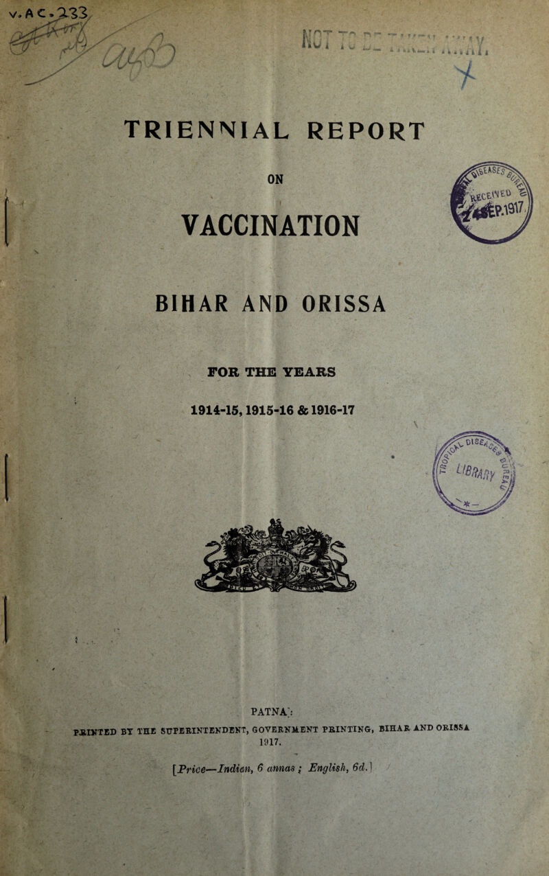 ON VACCINATION BIHAR AND ORISSA FOR THE YEARS 1914-15,1915-16 & 1916-17 4 % PATNA> PAINTED BT THE SUPERINTENDENT, GOVERNMENT PRINTING, BIHAR AND ORISSA 1917. [Price—Indian, 6 annas; English, 6d.)
