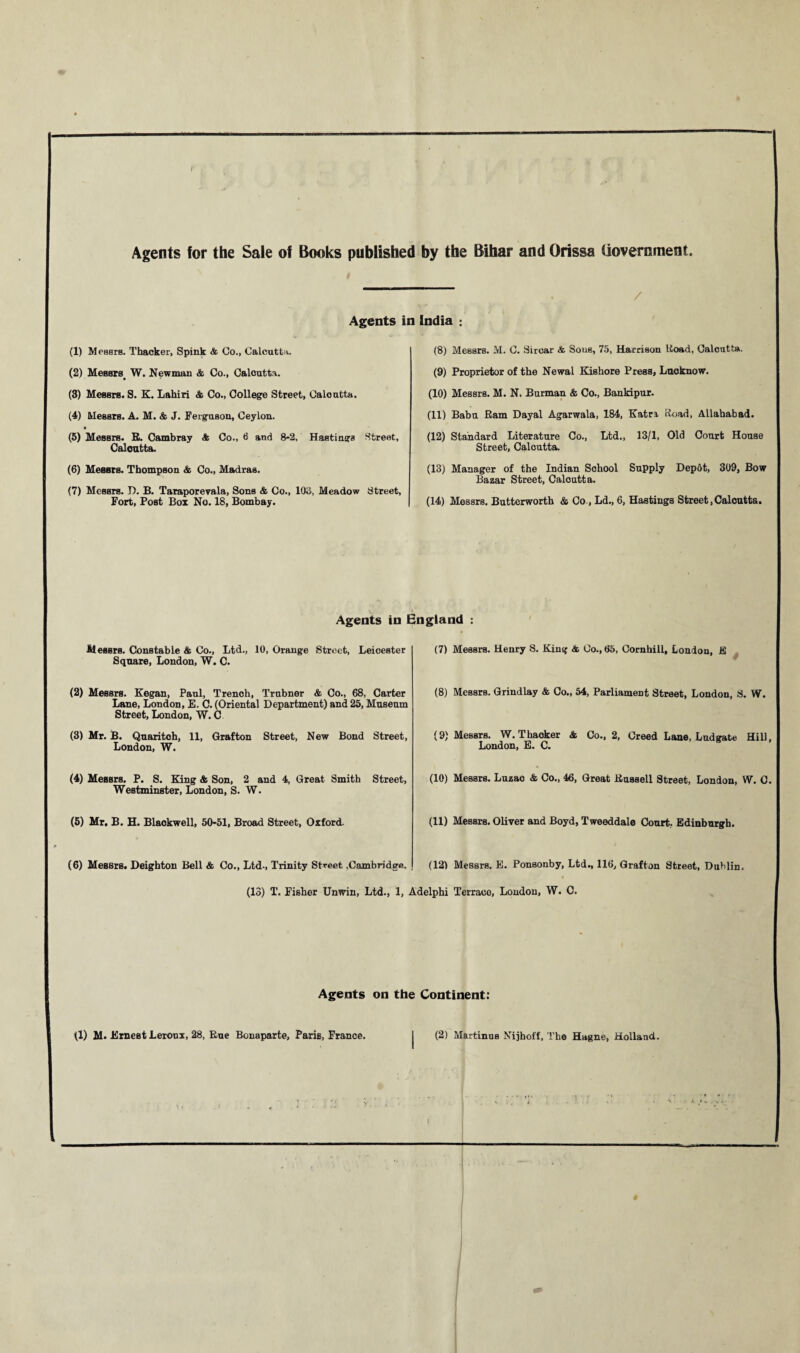 Agents for the Sale of Books published by the Bihar and Orissa Government. / Agents in India : (1) Messrs. Thacker, Spink & Co., Calcutta. (8) Messrs. M. C. Sircar <fe Sous, 75, Harrison Uoad, Calcutta. (2) Messrs< W. Newman & Co., Calcutta. (3) Messrs. S. K. Lahiri & Co., College Street, Calcutta. (9) Proprietor of the Newal Kishore Press, Lucknow. (10) Messrs. M. N. Burman & Co., Bankipur. (4) Messrs. A. M. & J. Ferguson, Ceylon. • (5) Messrs. R. Cambray <fc Co., 6 and 8-2, Hastings Street, Calcutta. (11) Baba Ram Dayal Agarwala, 184, Katn ftoad, Allahabad. (12) Standard Literature Co., Ltd., 13/1, Old Court House Street, Calcutta. (6) Messrs. Thompson & Co., Madras. (13) Manager of the Indian School Supply Depot, 309, Bow Bazar Street, Calcutta. (7) Messrs. D. B. Taraporevala, Sons & Co., 103, Meadow Street, Fort, Post Box No. 18, Bombay. (14) Messrs. Butterwortb & Co., Ld., 6, Hastings Street,Calcutta. Agents in England : Messrs. Constable & Co., Ltd., 10, Orange Street, Leicester Square, London, W. C. (7) MessrB. Henry S. King & Co., 65, Cornhill, London, jfi (2) Messrs. Kegan, Paul, Trench, Trnbner & Co., 68, Carter Lane, London, E. C. (Oriental Department) and 25, Museum Street, London, W. C (8) Messrs. Grindlay & Co., 54, Parliament Street, London, S. W. (3) Mr. B. Quaritoh, 11, Grafton Street, New Bond Street, London, W. (9) Messrs. W. Thacker & Co., 2, Creed Lane, Ludgate Hill, London, E. C. (4) Messrs. P. S. King & Son, 2 and 4, Great Smith Street, Westminster, London, S. W. (10) Messrs. Luzac & Co., 46, Great Russell Street, London, W. C. (5) Mr. B. H. Blaokwell, 50-51, Broad Street, Oxford. (11) Messrs. Oliver and Boyd, Tweeddale Court, Edinburgh. (6) Messrs. Deighton Bell & Co., Ltd-, Trinity Street .Cambridge. (12) Messrs. E. Ponsonby, Ltd., 116, Grafton Street, Dublin. (13) T. Fisher Unwin, Ltd., 1, Adelphi Terraco, London, W. C. Agents on the Continent: