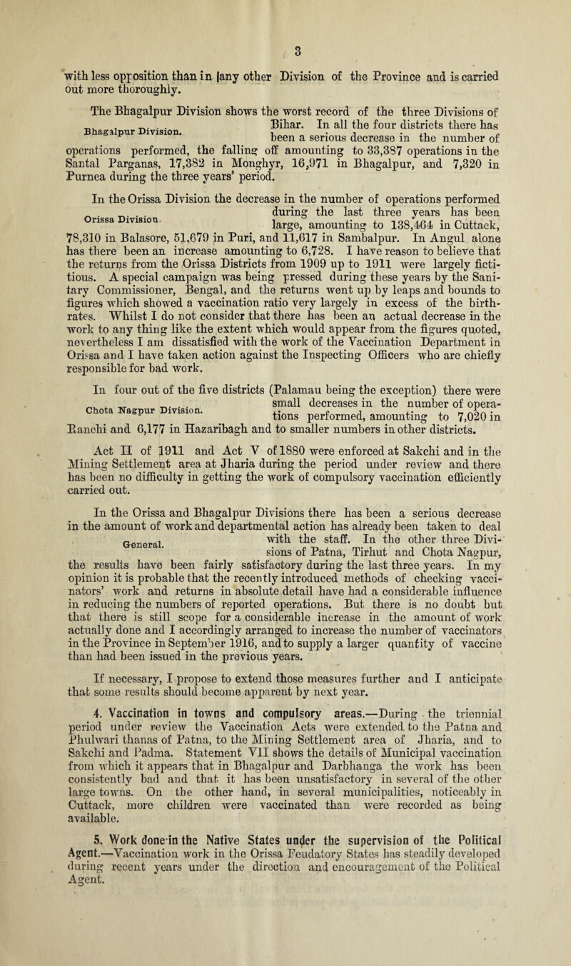 with less opposition than in |any other Division of the Province and is carried out more thoroughly. The Bhagalpur Division shows the worst record of the three Divisions of • • Bihar. In all the four districts there has Bhagalpur Division. n , . „ been a serious decrease m the number of operations performed, the falling off amounting to 33,387 operations in the Santal Parganas, 17,3S2 in Monghyr, 16,971 in Bhagalpur, and 7,320 in Purnea during the three years’ period. In the Orissa Division the decrease in the number of operations performed _ . . during the last three vears has been nssa lvisiou, large, amounting to 138,464 in Cuttack, 78,310 in Balasore, 51,679 in Puri, and 11,617 in Sambalpur. In Angul alone has there been an increase amounting to 6,728. I have reason to believe that the returns from the Orissa Districts from 1909 up to 1911 were largely ficti¬ tious. A special campaign was being pressed during these years by the Sani¬ tary Commissioner, Bengal, and the returns went up by leaps and bounds to figures which showed a vaccination ratio very largely in excess of the birth¬ rates. Whilst I do not consider that there has been an actual decrease in the work to any thing like the extent which would appear from the figures quoted, nevertheless I am dissatisfied with the work of the Vaccination Department in Orissa and I have taken action against the Inspecting Officers who are chiefly responsible for bad work. In four out of the five districts (Palamau being the exception) there were ^ x . . small decreases in the number of opera- o a agpur lvision. tions performed, amounting to 7,020 in Eanchi and 6,177 in Hazaribagh and to smaller numbers in other districts. Act II of 1911 and Act V of 1880 were enforced at Sakchi and in the Mining Settlement area at Jharia during the period under review and there has been no difficulty in getting the work of compulsory vaccination efficiently carried out. In the Orissa and Bhagalpur Divisions there has been a serious decrease in the amount of work and departmental action has already been taken to deal with the staff. In the other three Divi¬ sions of Patna, Tirhut and Chota Nagpur, the results have been fairly satisfactory during the last three years. In my opinion it is probable that the recently introduced methods of checking vacci¬ nators’ work and returns in absolute detail have had a considerable influence in reducing the numbers of reported operations. But there is no doubt but that there is still scope for a considerable increase in the amount of work actually done and I accordingly arranged to increase the number of vaccinators in the Province in September 1916, and to supply a larger quantity of vaccine than had been issued in the previous years. If necessary, I propose to extend those measures further and I anticipate that some results should become apparent by next year. 4. Vaccination in towns and compulsory areas.—During the triennial period under review the Vaccination Acts were extended, to the Patna and Phulwari thanas of Patna, to the Mining Settlement area of Jharia, and to Sakchi and Padma. Statement VII shows the details of Municipal vaccination from which it appears that in Bhagalpur and Darbhanga the work has been consistently bad and that it has been unsatisfactory in several of the other large towns. On the other hand, in several municipalities, noticeably in Cuttack, more children were vaccinated than were recorded as available. General. being 5. Work done-in the Native States under the supervision of the Political Agent.—Vaccination work in the Orissa Peudatory States has steadily developed recent years under the direction and encouragement of the Political during Agent.