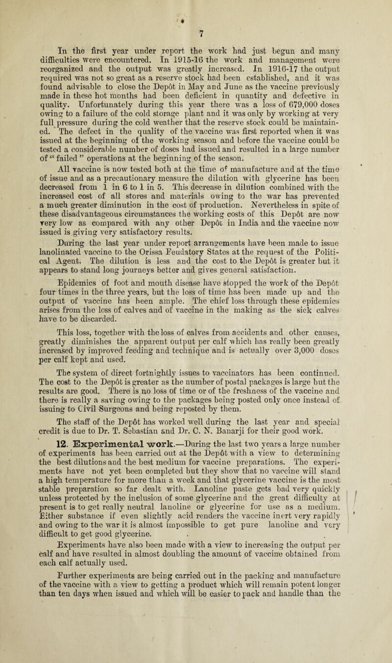 In the first year under report the work had just begun and many difficulties were encountered. In 1915-16 the work and management were reorganized and the output was greatly increased. In 1916-17 the output required was not so great as a reserve stock had been established, and it was found advisable to close the Depot in May and June as the vaccine previously made in these hot months bad been deficient in quantity and defective in quality. Unfortunately during this year there was a loss of 679,000 doses owing to a failure of the cold storage plant and it was only by working at very full pressure during the cold weather that the reserve stock could be maintain¬ ed. The defect in the quality of the vaccine was first reported when it was issued at the beginning of the working season and before the vaccine could be tested a considerable number of doses had issued and resulted in a large number of “ failed ” operations at the beginning of the season. All vaccine is now tested both at the time of manufacture and at the time of issue and as a precautionary measure the dilution with glycerine has been decreased from 1 in 6 to 1 in 5. This decrease in dilution combined with the increased cost of all stores and materials owing to the war has prevented a much greater diminution in the cost of production. Nevertheless in spite of these disadvantageous circumstances the working costs of this Depdt are now very low as compared with any other Depot in India and the vaccine now issued is giving very satisfactory results. During the last year under report arrangements have been made to issue lanolinated vaccine to the Orissa Feudatory States at the request of the Politi¬ cal Agent. The dilution is less and the cost to the Depot is greater but it appears to stand long journeys better and gives general satisfaction. Epidemics of foot and mouth disease have stopped the work of the Depot four times in the three years, but the loss of time has been made up and the output of vaccine has been ample. The chief loss through these epidemics arises from the loss of calves and of vaccine in the making as the sick calves have to be discarded. This loss, together with the loss of calves from accidents and other causes, greatly diminishes the apparent output per calf which has really been greatly increased by improved feeding and technique and is actually over 3,000 doses per calf kept and used. The system of direct fortnightly issues to vaccinators has been continued. The cost to the Depot is greater as the number of postal packages is large but the results are good. There is no loss of time or of the freshness of the vaccine and there is really a saving owing to the packages being posted only once instead of issuing to Civil Surgeons and being reposted by them. The staff of the Depot has worked well during the last year and special credit is due to Dr. T. Sebastian and Dr. C. N. Banarji for their good work. 12. Experimental work.—During the last two years a large number of experiments has been carried out at the l)ep6t with a view to determining the best dilutions and the best medium for vaccine preparations. The experi¬ ments have not yet been completed but they show that no vaccine will stand a high temperature for more than a week and that glycerine vaccine is the most stable preparation so far dealt with. Lanoline paste gets bad very quickly unless protected by the inclusion of some glycerine and the great difficulty at present is to get really neutral lanoline or glycerine for use as a medium. Either substance if even slightly acid renders the vaccine inert very rapidly and owing to the war it is almost impossible to get pure lanoline and very difficult to get good glycerine. Experiments have also been made with a view to increasing the output per calf and have resulted in almost doubling the amount of vaccine obtained from each calf actually used. Further experiments are being carried out in the packing and manufacture of the vaccine with a view to getting a product which will remain potent longer than ten days when issued and which will be easier to pack and handle than the