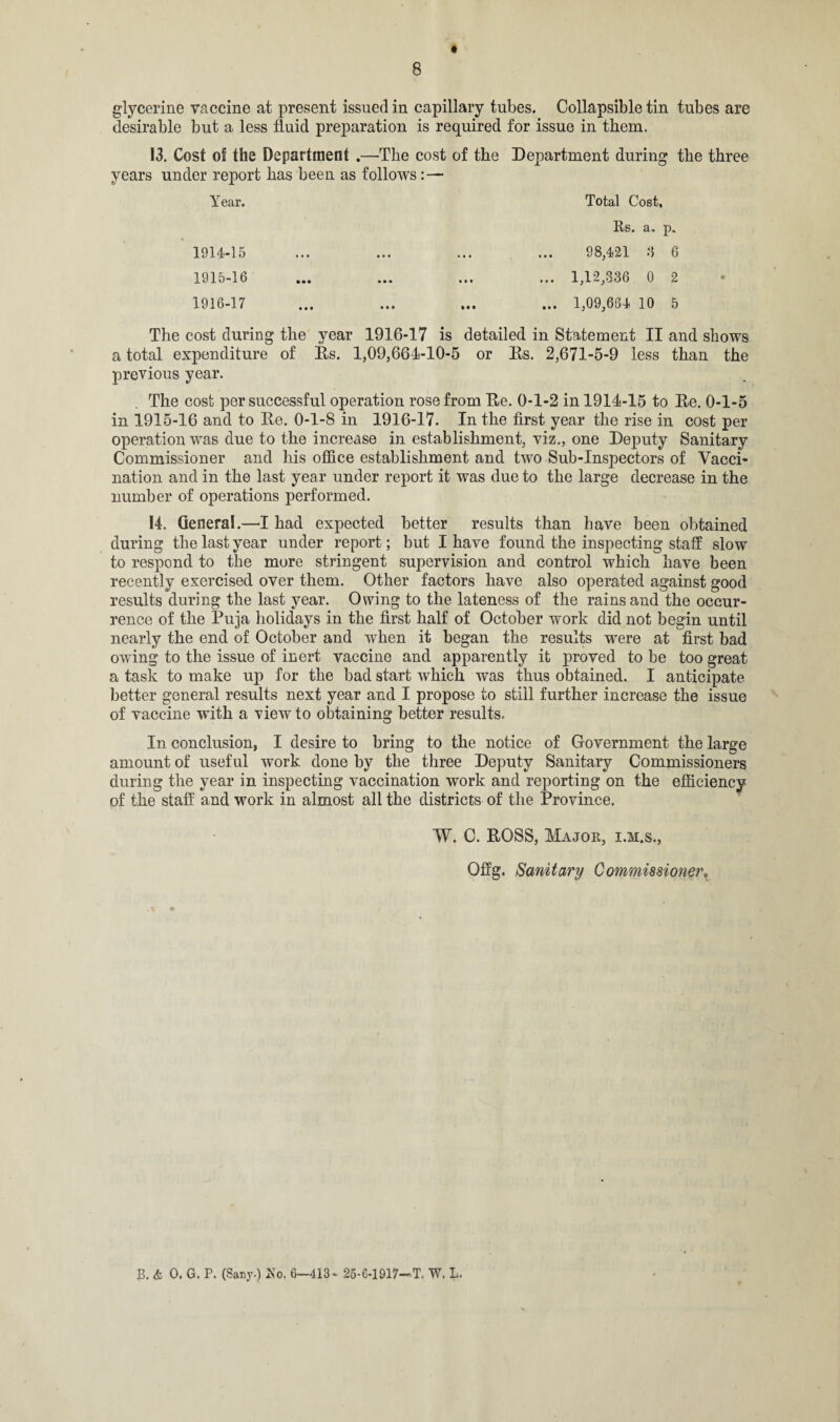 glycerine vaccine at present issued in capillary tubes. Collapsible tin tubes are desirable but a less fluid preparation is required for issue in them. 13. Cost of the Department .—The cost of the Department during the three years under report has been as follows: — Year. 1914- 15 1915- 16 1916- 17 Total Cost, Rs. a. p. 98,421 3 6 ... 1,12,336 0 2 ... 1,09,664 10 5 The cost during the year 1916-17 is detailed in Statement II and shows a total expenditure of Rs. 1,09,664-10-5 or Rs. 2,671-5-9 less than the previous year. The cost per successful operation rose from Re. 0-1-2 in 1914-15 to Re. 0-1-5 in 1915-16 and to Re. 0-1-8 in 1916-17. In the first year the rise in cost per operation was due to the increase in establishment, viz., one Deputy Sanitary Commissioner and his office establishment and two Sub-Inspectors of Vacci¬ nation and in the last year under report it was due to the large decrease in the number of operations performed. 14. General.—I had expected better results than have been obtained during the last year under report; but I have found the inspecting staff slow to respond to the more stringent supervision and control which have been recently exercised over them. Other factors have also operated against good results during the last year. Owing to the lateness of the rains and the occur¬ rence of the Puja holidays in the first half of October work did not begin until nearly the end of October and when it began the results were at first bad owing to the issue of inert vaccine and apparently it proved to be too great a task to make up for the bad start which was thus obtained. I anticipate better general results next year and I propose to still further increase the issue of vaccine with a view to obtaining better results. In conclusion, I desire to bring to the notice of Government the large amount of useful work done by the three Deputy Sanitary Commissioners during the year in inspecting vaccination work and reporting on the efficiency of the staff and work in almost all the districts of the Province. W. C. ROSS, Major, i.m.s., Offg. Sanitary Commissioner. p. & O. G. P. (Sany.) So. 6-413- 25-6-1917—T. W. L.