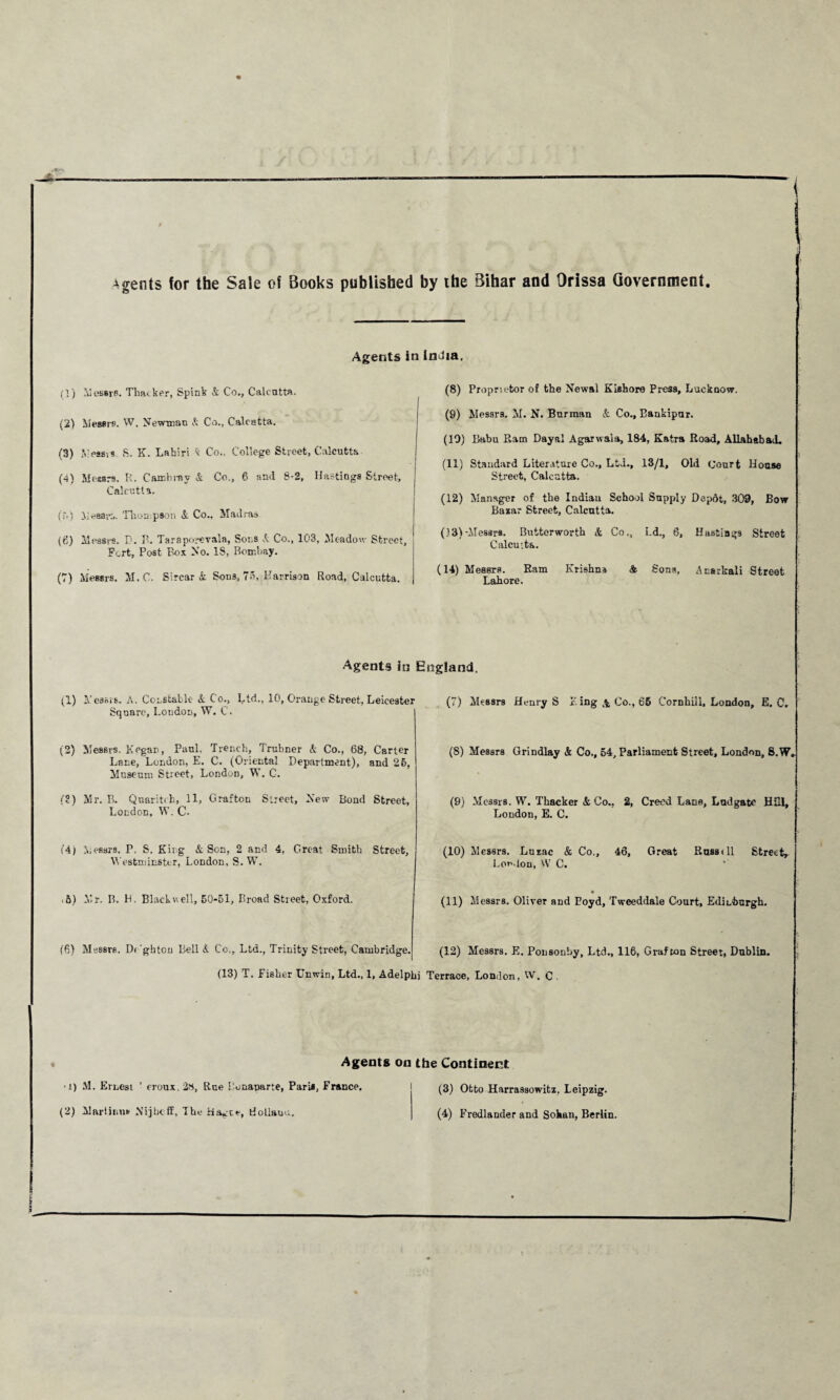 Agents for the Sale of Books published by the Bihar and Orissa Government Agents in India. (}) Messrs. Tlmker, Spink & Co., Calcutta. (2) Messrs. W, Newman A Co., Calcutta. (3) Messrs S- K. Lahiri k Co.. College Street, Calcutta (4) Messrs. R. Cambrav A Co,, 6 and 8-2, Hastings Street, Calcutta. (T.) MessK,. Thompson A Co.. Madras (6) Messrs. D. B. Taraporevala, Sols A Co., 103, Meadow Street, Fort, Post Box No. 18, Bombay. (7) Messrs. M.C. Sircar A Sons, 75, Harrison Road, Calcutta. (8) Proprietor of the New&l Kishore Press, Lucknow. (9) Messrs. M. N. Burman A Co., Eankipur. (19) Babu Ram Dayal Agarwaia, 184, Katra Road, Allahabad. (11) Standard Literature Co., Ltd., 13/1, Old (Jourt House Street, Calcutta. (12) Manager of tbe Indian School Supply Depftt, 309, Bow Bazar Street, Calcutta. (13) -Messrs. Buiterworth & Co., Ld., 6, Haafciags Street Calcutta. (14) Messrs. Ram Krishna & Sons, Acarkali Street Lahore. Agents in (1) Messrs. A. Constable A Co., Ltd., 10, Orange Street, Leicester Square, Loudon, W. C. (2) Messrs. Kegan, Paul. Trench, Trubner A Co., 68, Carter Lane, London, E. C. (Oriental Department), and 26, Museum Street, London, W. C. (2) Mr. B. Quaritch, 11, Grafton Street, New Bond Street, London, W. C- (4) Messrs. P. S. King A Son, 2 and 4, Great Smith Street, Westminster, London, S. W. ■ 5) Mr. II. H. Blackwell, 50-51, Broad Street, Oxford. (6) Messrs. Di 'ghten Bell A Co., Ltd., Trinity Street, Cambridge. (13) T. Fisher Unwin, Ltd., 1, Adelphi England, (7) Messrs Henry S King,4 Co., 66 Cornhill, London, E. C, (S) Messrs Grindlay A Co., 54, Parliament Street, London, S.W, (9) Messrs. W. Thacker A Co., 2, Creed Lana, Ludgate Hill, London, E. C. (10) Messrs. Luzac A Co., 46, Great Russell Street, Lou.ion, VY C. (11) Messrs. Oliver and Boyd, Tweeddale Court, Edinburgh. (12) Messrs. E. Ponsonby, Ltd., 116, Grafton Street, Dublin. Terrace, London, W. C . Agents on the Continent -!) M. Ernest ’ eroux, 28, Rue Bonaparte, Paris, France. (2) Martinas Nijbcff, The doliauu. (3) Otto Harrassowitz, Leipzig. (4) Fredlander and Sohan, Berlin.