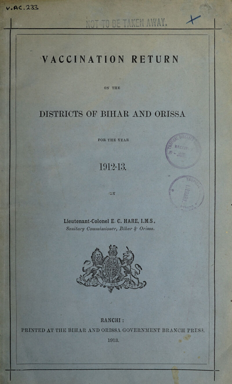 V. AC.233. • >. V. . . . i*iu * 4 U L-£ » AiVt-l’4 iisli* 4 * a VACCINATION RETURN OK THE DISTRICTS OF BIHAR AND ORISSA FOR THE YEAR 1912-13. Lieutenant-Colonel E. C. HARE, Sanitary Commissioner, Bihar 8f Orissa. RANCHI : PRINTED AT THE BIHAR AND ORISSA GOVERNMENT BRANCH PRESS. 1913.