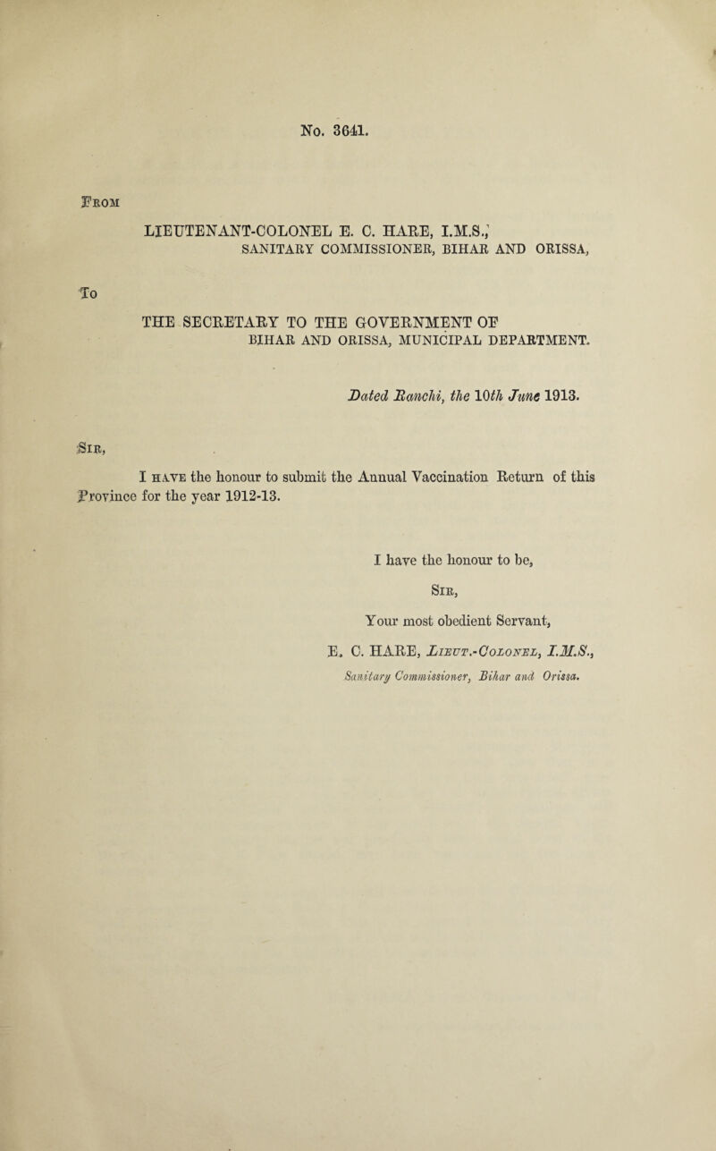 No. 3641. From LIEUTENANT-COLONEL E. C. HARE, I.M.S.,1 SANITARY COMMISSIONER, BIHAR AND ORISSA, to THE SECRETARY TO THE GOVERNMENT OE BIHAR AND ORISSA, MUNICIPAL DEPARTMENT. Dated Ranchi, the 10th June 1913. $IR, I have the honour to submit the Annual Vaccination Return of this province for the year 1912-13. I have the honour to be, Sir, Your most obedient Servant, E. C. HARE, Lieut.-Colonel, I.M.S., Sanitary Commissioner, Bihar and Orissa.