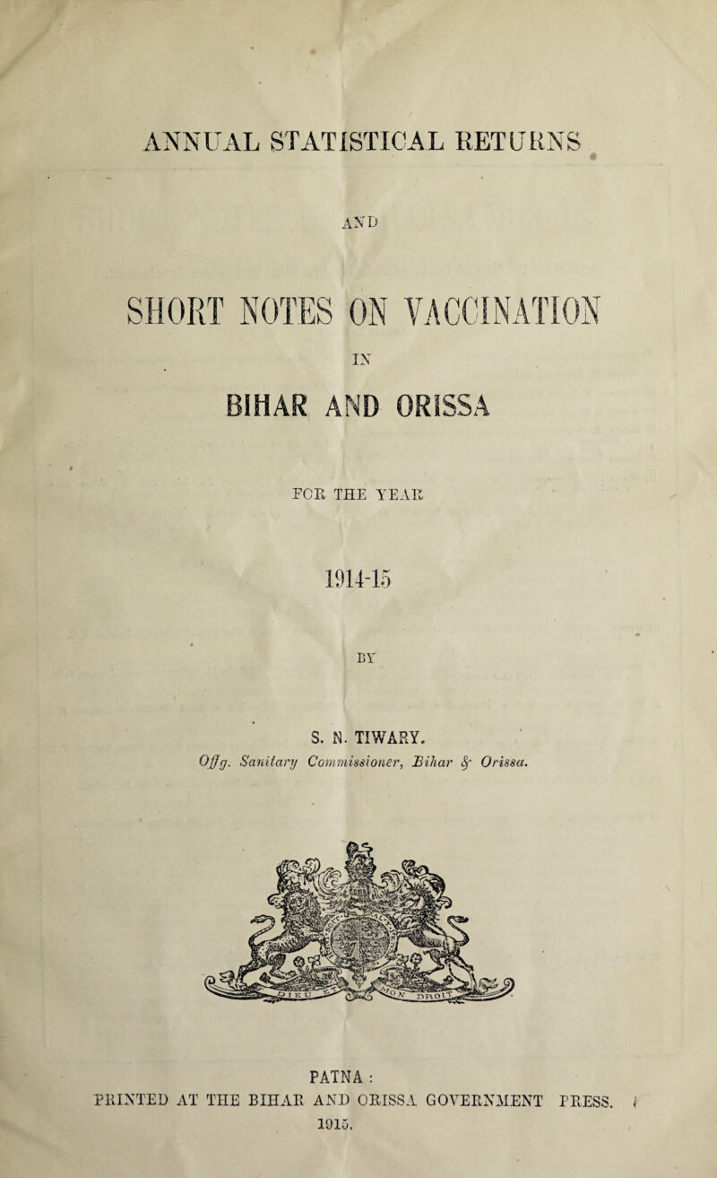 AND SHORT ROTES ON rmrnjy IN BIHAR AND ORISSA FOR THE YEAR 1914-15 BY S. N. TIWARY. OjJg. Sanitary Commissioner, Bihar 8f Orissa. PATNA : PRINTED AT THE BIHAR AND ORISSA GOVERNMENT PRESS. 1915.