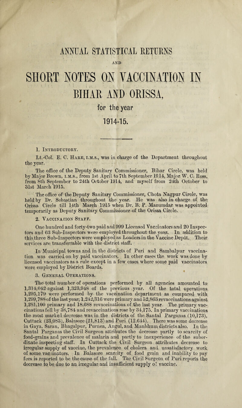 • •• 1 r : • : f . ' AND SHORT NOTES ON VACCINATION IN i .m. BIHAR AND ORISSA, for the year 1914-15. 1. Introductory. Lt.-Col. E. C. Hare, i.m.s., was in charge of the Department throughout the year. The office of the Deputy Sanitary Commissioner, Bihar Circle, was held by Major Brown, i.m.s., from 1st April to 7th September 1914, Major W. C. Boss, from 8th September to 24th October 1914, and myself from 24th October to 31st March 1915. The office of the Deputy Sanitary Commissioner, Chota Nagpur Circle, was held by Dr. Sebastian throughout the year. He was also in charge of the Orissa Circle till 14th March 1915 when Dr. B. P. Mazumdar was appointed temporarily as Deputy Sanitary Commissioner of the Orissa Circle. 2. Vaccina no n Staff. One hundred and forty-two paid and 999 Licensed Vaccinators and 20 Inspec¬ tors and 03 Sub-Inspectors were employed throughout the year,. In addition to this three Sub-Inspectors were employed as Loaders in the Vaccine Depot. Their services are transferable with the district staff. In Municipal towns and in the districts of Puri and Sambalpur vaccina¬ tion was carried on by paid vaccinators. In other cases the work wras done by licensed vaccinators as a rule except in a few cases where some paid vaccinators were employed by District Boards. 3. General Operations. The total number of operations performed by all agencies amounted to 1,314,042 against 1,323,948 of the previous year. Of the total operations 1,295,179 were performed by the vaccination department as compared with 1,299,788 of the last year; 1,242,316 were primary and 52,863 revacciuations against 1,281,100 primary and 18,688 revaccinations of the last year. The primary vac¬ cinations fell by 38,784 and revaccinations rose by 34,175. In primary vaccinations the most marked decrease was in the districts of the Santal Parganas (10,173), Cuttack (23,083), Balasore (21,813) and Puri (12,644). There was some decrease in Gaya, Saran, Bhagalpur, Purnea, Angul, and Manbhum districts also. In the Santal Parganas the Civil Surgeon attributes the decrease partly to scarcity of food-grains and prevalence of malaria and partly to inexperience of the subor¬ dinate inspecting staff. In Cuttack the Civil Surgeon attributes decrease to irregular supply of vaccine, the prevalence of cholera and unsatisfactory work of some vaccinators. In Balasore scarcity of food grain and inability to pay fees is reported to be the cause of the fall. The Civil Surgeon of Puri reports the decrease to be due to an irregular and insufficient supply of vaccine.