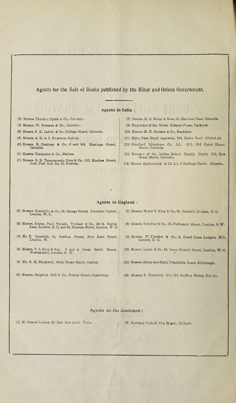 Agents for the Sale oi Books published by the Bihar and Orissa Government. Agents in India ; (1) Messrs. Thacker, Spink & Co., Calcutta. (8) Messrs. M. C. Sircar & Sons, 75, Harrison Road, Caloutta. (2) Messrs. W. Newman & Co., Calcutta. (9) Proprietor of the Newal Kishoro Piess, Lucknow. (3) Messrs. S. K. Lahiri & Co., College Street, Caloutta. (10) Messrs. M. N. Burmau & Cc., Bankipur. (4) Messrs. A. M. & J. Ferguson, Ceylon. (11) Babu Ram Dayal Agarwala, 181, Katri Road, Allahabad. (5) Messrs. R. Cambray & Co., <3 and 8-2, Hastings Street, Calcutta. (12) Standard Literature, Co. Ld., 13,1, Old Court IIouso Street, Calcutta. (6) Messrs. Thompson & Co., Madras. (13) Manag, r of the Indian School Supply Depot, 309, Bow Bazar Street, Calcutta. (7) Messrs. D. B. Taraporevala, Sons & Co., 103, Meadow Street, Fort, Post Bex No. 18, Eomfcay. (14) Messrs. Balterworth & Co. LL, 6 Hastings Street, Calcutta. Agents in England : (1) Messrs. Constable & Co., 10, Orange Street, Leicester Square, London, W. C. (7) Messrs. Henry S. King & Co., Go, Cornhill, London, E. C. (2) Messrs. Kogan, Paul. Trench. Trnbnor & Co., 68-74, Carter Lane, London, E. C., and 25, Museum Street, London, W C. (8> Messrs. Grindlay & Co., 51, Parliament Strset, London, S. W. (3) Mr, B. Quaritch, 11, Grafton Street, New Bond Street, London, W. (9) Messrs. W. Thacker & Co., 2, Creed Lane, Lad gate Hill, London, E. C. (4) Messrs. P. S. King % Son, 2 and 4, Great Smith Street, Westminster, London, S. W. (10) Messrs. Luzac & Co., 43, Great ttissell Street, Loalon, W. C. (5) Mr. B. H. Blackwell, 50-51, Broad Street, Oxford. (11) Messrs. Oliver and Boyd, Tweeddale Court, Edinburgh. (G) Messrs. Deighton Bell & Co., Trinity Street, Cambridge. (12) Messrs. E. Ponsonby, Ld., 116, Grafton Street, Dal liu. Agents on the Continent: