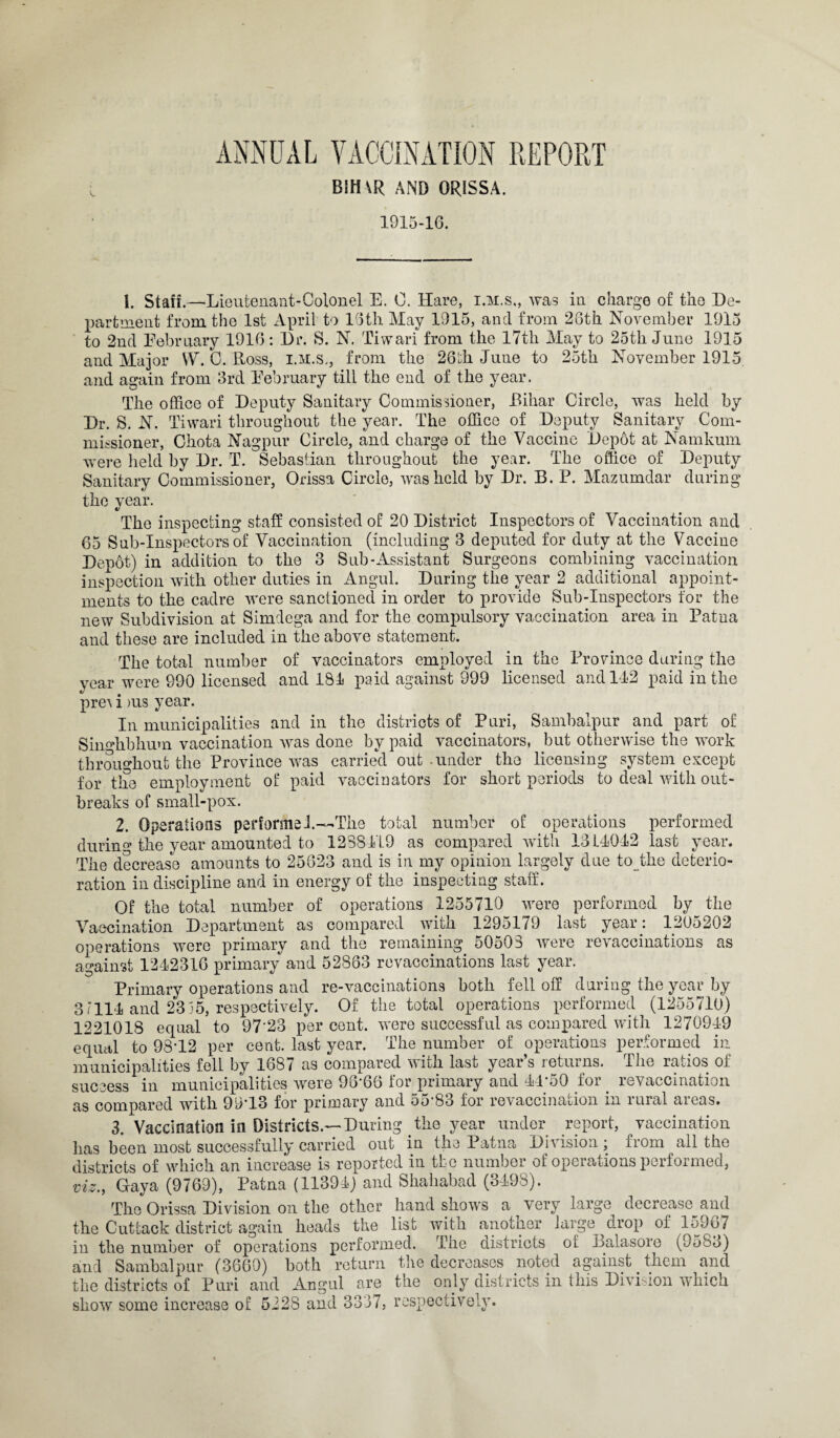 ANNUAL VACCINATION REPORT B!H\R AND ORISSA. 1915-16. 1. Staff.—Lieutenant-Colonel E. 0, Hare, i.m.s,, was in charge of the De¬ partment from the 1st April to 16tli May 1915, and from 26th November 1915 to 2nd February 1916: Dr. S. N. Tivvari from the 17th May to 25th June 1915 and Major VV. C. Ross, i.m.s., from the 26th June to 25th November 1915 and again from 3rd February till the end of the year. The office of Deputy Sanitary Commissioner, Bihar Circle, was held by Dr. S. N. Tiwari throughout the year. The office of Deputy Sanitary Com¬ missioner, Chota Nagpur Circle, and charge of the Vaccine Depot at Namkum were held by Dr. T. Sebastian throughout the year. The office of Deputy Sanitary Commissioner, Orissa Circle, was held by Dr. B. P. Mazumdar during the year. The inspecting staff consisted of 20 District Inspectors of Vaccination and 65 Sub-Inspectors of Vaccination (including 3 deputed for duty at the Vaccine Depot) in addition to the 3 Sub-Assistant Surgeons combining vaccination inspection with other duties in Angul. During the year 2 additional appoint¬ ments to the cadre were sanctioned in order to provide Sub-Inspectors for the new Subdivision at Simdega and for the compulsory vaccination area in Patna and these are included in the above statement. The total number of vaccinators employed in the Province during the year were 990 licensed and 181 paid against 999 licensed and 142 paid in the pre^ i >us year. In municipalities and in the districts of Puri, Sambalpur and part of Siimhbhum vaccination was done by paid vaccinators, but otherwise the work throughout the Province was carried out under the licensing system except for the employment of paid vaccinators for short periods to deal with out¬ breaks of small-pox. 2. Operations perforate 1—The total number of operations performed during the year amounted to 1288119 as compared with 1311012 last year. The decrease amounts to 25823 and is in my opinion largely due to_the deterio¬ ration in discipline and in energy of the inspecting staff. Of the total number of operations 1255710 were performed by the Vaccination Department as compared with 1295179 last year: 1205202 operations were primary and the remaining 50503 were revaccinations as against 1212316 primary and 52863 revaccinations last year. Primary operations and re-vaccinations both fell off during the year by 3/111 and 23 35, respectively. Of the total operations performed (1255710) 12210IS equal to 97'23 per cent, were successful as compared with 1270919 equal to 9812 per cent, last year. The number of operations performed in municipalities fell by 1887 as compared with last year’s returns. The ratios of success in municipalities were 98-66 for primary and 14*50 for . revaccination as compared with 99-13 for primary and 55'83 for revaccination in rural areas. 3. Vaccination in Districts.—During the year under report, vaccination has been most successfully carried out in the Patna Division; from all the districts of which an increase is reported in the number of operations performed, viz., Gaya (9769), Patna (11391) and Shahabad (3198). The Orissa Division on the other hand shows a very large decrease and the Cuttack district again heads the list with another large drop of 15907 in the number of operations performed. The districts of Balasore (9583) and Sambalpur (3660) both return the decreases noted against _ them and the districts of Puri and Angul are the only districts in this Division which show some increase of 5228 and 3337, respectively.