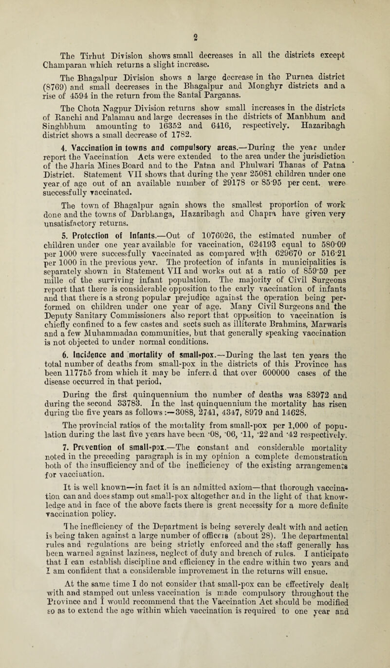 The Tirhut Division shows small decreases in all the districts except Chainparan which returns a slight increase. The Bhagalpur Division shows a large decrease in the Purnea district (8769) and small decreases in the Bliagafpur and Monghyr districts and a rise of 4594 in the return from the Santa! Parganas. The Chota Nagpur Division returns show small increases in the districts of Banchi and Palamau and large decreases in the districts of Manbhum and Singhbhum amounting to 16352 and 6416, respectively. Hazaribagh district shows a small decrease of 1782. 4. Vaccination in towns and compulsory areas.—During the year under report the Vaccination Acts were extended to the area under the jurisdiction of the Jharia Mines Board and to the Patna and Phulwari Thanas of Patna District. Statement VII shows that during the year 25081 children under one year of age out of an available number of 29178 or 85 95 per cent, were successfully vaccinated. The town of Bhagalpur again shows the smallest proportion of work done and the towns of Darbhanga, Hazaribagh and Chapra have given very unsatisfactory returns. 5. Protection of Infants.—Out of 1076026, the estimated number of children under one year available for vaccination, 624193 equal to 580-09 per 1000 were successfully vaccinated as compared with 629670 or 516 21 per 1000 in the previous year. The protection of infants in municipalities is separately shown in Statement VII and works out at a ratio of 859-59 per mille of the surviving infant population. The majority of Civil Surgeons report that there is considerable opposition to the early vaccination of infants and that there is a strong popular prejudice against the operation being per¬ formed on children under one year of age. Many Civil Surgeons and the Deputy Sanitary Commissioners also report that opposition to vaccination is chiefly confined to a few castes and sects such as illiterate Brahmins, Marwaris and a few Muhammadan communities, but that generally speaking vaocination is not objected to under normal conditions. 6. Incidence and mortality of small-pox.—During the last ten years the total number of deaths from small-pox in the districts of this Province has been 117755 from which it may be inferred that over 600000 cases of the disease occurred in that period. During the first quinquennium the number of deaths was 83972 and during the second 33783. In the last quinquennium the mortality has risen during the five years as follows 3088, 2741, 4347, 8979 and 14628, The provincial ratios of the moitality from small-pox per 1,000 of popu¬ lation during the last five years have been '08, '06, *11, *22 and *42 respectively. 7. Prevention of small=pox.—The constant and considerable mortality noted in the preceding paragraph is in my opinion a complete demonstration both of the insufficiency and of the inefficiency of the existing arrangements for vaccination. It is well known—in fact it is an admitted axiom—that thorough vaccina¬ tion can and does stamp out small-pox altogether and in the light of that know¬ ledge and in face of the above facts there is great necessity for a more definite vaccination policy. The inefficiency of the Department is being severely dealt with and action is being taken against a large number of officeis (about 28). The departmental rules and regulations are being strictly enforced and the staff generally has been warned against laziness, neglect of duty and breach of rules. I anticipate that I can establish discipline and efficiency in the cadre within two years and I am confident that a considerable improvement in the returns will ensue. At the same time I do not consider that small-pox can be effectively dealt with and stamped out unless vaccination is made compulsory throughout the Piovince and I would recommend that the Vaccination Act should be modified so as to extend the age within which vaccination is required to one year and
