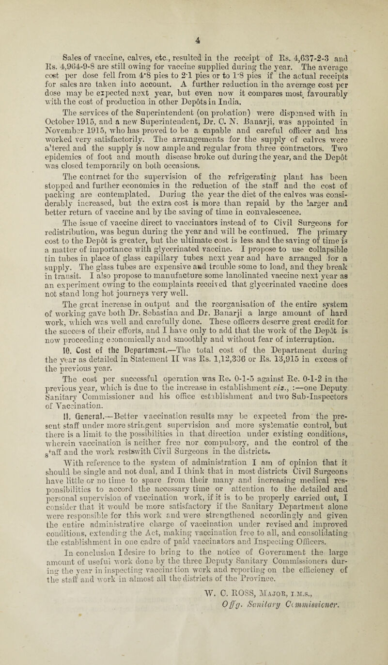 Sales of vaccine, calves, etc., resulted in the receipt of Its. 4,637-2-3 and Its. 4,964-9-8 are still owing for vaccine supplied during the year. The average cost per dose fell from 4*8 pies to 21 pies or to 1*8 pies if the actual receipts for sales are taken into account. A further reduction in the average cost per dose may be expected next year, but even now it compares most, favourably with the cost of production in other Depbtsin India. The services of the Superintendent (on probation) wrere dispensed with in October 1915, and a new Superintendent, Dr. 0. N. JBanarji, was appointed in November 1915, vdio has proved to be a capable and careful officer and has worked very satisfactorily. The arrangements for the supply of calves were altered and the supply is now ample and regular from three contractors. Two epidemics of foot and mouth disease broke out during the year, and the Depot was closed temporarily on both occasions. The contract for the supervision of the refrigerating plant has been stopped and further economies in the reduction of the staff and the cost of packing are contemplated. During the year the diet of the calves was consi¬ derably increased, but the extra cost is more than repaid by the larger and better return of vaccine and by the saving of time in convalescence. The issue of vaccine direct to vaccinators instead of to Civil Surgeons for redistribution, was begun during the year and will be continued. The primary cost to the Dep6t is greater, but the ultimate cost is less and the saving of time is a matter of importance with glycerinated vaccine. I propose to use collapsible tin tubes in place of glass capillary tubes next year and have arranged for a supply. The glass tubes are expensive and trouble some to load, and they break in transit. I also propose to manufacture some lanolinated vaccine next year as an experiment owing to the complaints received that glycerinated vaccine does not stand long hot journeys very well. The great increase in output and the reorganisation of the entire system of working gave both Dr. Sebastian and Dr. Banarji a large amount of hard work, w hich was well and carefully done. These officers deserve great credit for the success of their efforts, and I have only to add that the wTork of the Depot is now proceeding economically and smoothly and without fear of interruption. 10. Cost of the Department.—The total cost of the Department during the vear as detailed in Statement II was Bs. 1,12,336 or Bs. 13,915 in excess of t- the previous year. The cost per successful operation wras Be. 0-1-5 against Be. 0-1-2 in the previous year, which is due to the increase in establishment viz., :—one Deputy Sanitary Commissioner and his office establishment and two Sub-Inspectors of Vaccination. H. General.-—Better vaccination results may be expected from the pre¬ sent staff under more stringent supervision and more systematic control, but there is a limit to the possibilities in that direction under existing conditions, wherein vaccination is neither free nor compulsory, and the control of the g+aff and the work restswith Civil Surgeons in the districts. With reference to the system of administration I arq of opinion that it should be single and not dual, and I think that in most districts Civil Surgeons have little or no time to spare from their many and increasing medical res¬ ponsibilities to accord the necessary time or attention to the detailed and personal supervision of vaccination work, if it is to be properly carried out, I consider that it -would be more satisfactory if the Sanitary Department alone were responsible for this work and wTere strengthened accordingly and given the entire administrative charge of vaccination under revised and improved conditions, extending the Act, making vaccination free to all, and consolidating the establishment in one cadre of paid vaccinators and Inspecting Officers. In conclusion I desire to bring to the notice of Government the large amount of useful work done by the three Deputy Sanitary Commissioners dur¬ ing the vear in inspecting vaccination work and reporting on the efficiency of the staff and work in almost all the districts of the Province. W. C. BOSS, Major, i.m.s., Offg. Sanitary Ccmmissicner.