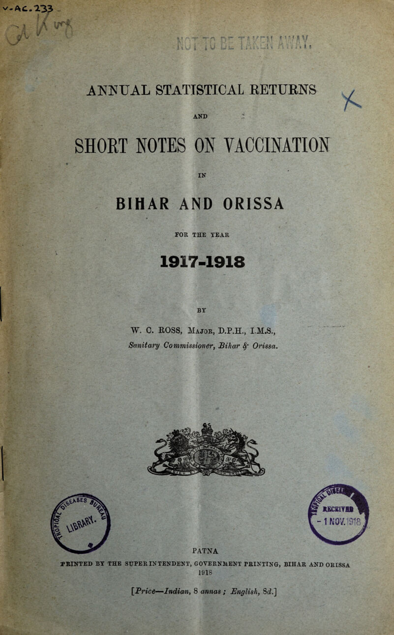 v-Ac. 133 I 7 ; A I ; J j kJ\ . V \ T ANNUAL STATISTICAL RETURNS AND t SHORT NOTES ON VACCINATION IN BIHAR AND ORISSA FOR THE YEAR 1917-1918 BY W. C. ROSS, Major, D.P.H., I.M.S., Sanitary Commissioner, Bihar 8f Orissa.. PRINTED BY THE SUPERINTENDENT, GOVERNMENT PRINTING, BIHAR AND ORISSA 1918