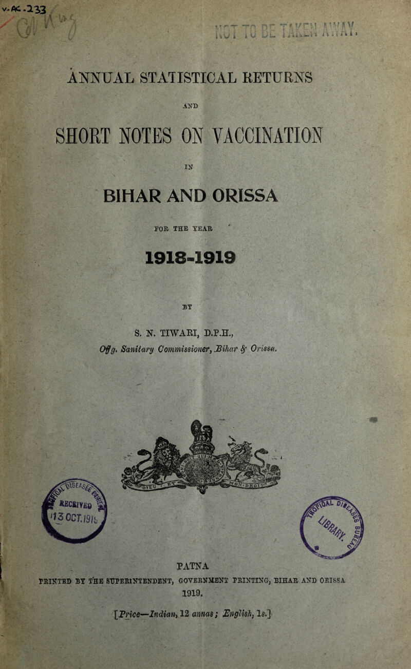 * ^ • ANNUAL STATISTICAL RETURNS V-AC-133 / I V i ' ? I5 * !\ f ft V i i' l i. 1 4'i i » AND SHORT NOTES ON VACCINATION IN BIHAR AND ORISSA DOR THE YEAR 1918-1919 BY S. N. TIWARI, D.P.H., . Sanitary Commissioner,.Bihar 8f Orissa, PATNA HUNTED BY THE SUPERINTENDENT, GOVERNMENT PRINTING, BIHAR AND ORISSA 1919. [Price—Indian, 12 annas; English, 1$.]