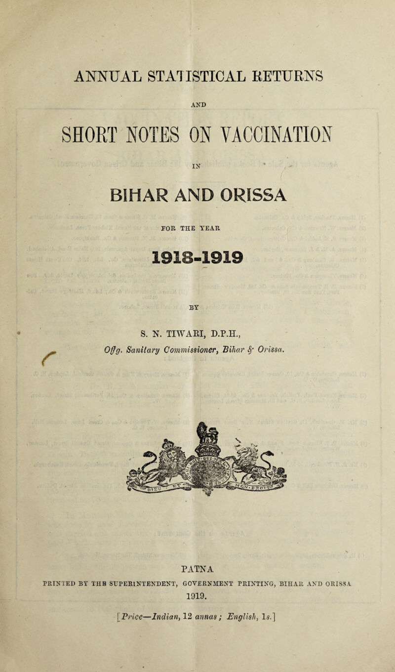 ANNUAL STATISTICAL RETURNS AND SHORT NOTES ON VACCINATION IN BIHAR AND ORISSA POR THE YEAR 1918-1919 BY r S. N. TIWARI, D.P.H., Offg. Sanitary Commissioner, Bihar 8f Orissa. PATNA PRINTED BY THE SUPERINTENDENT, GOVERNMENT PRINTING, BIHAR AND ORISSA 1919.