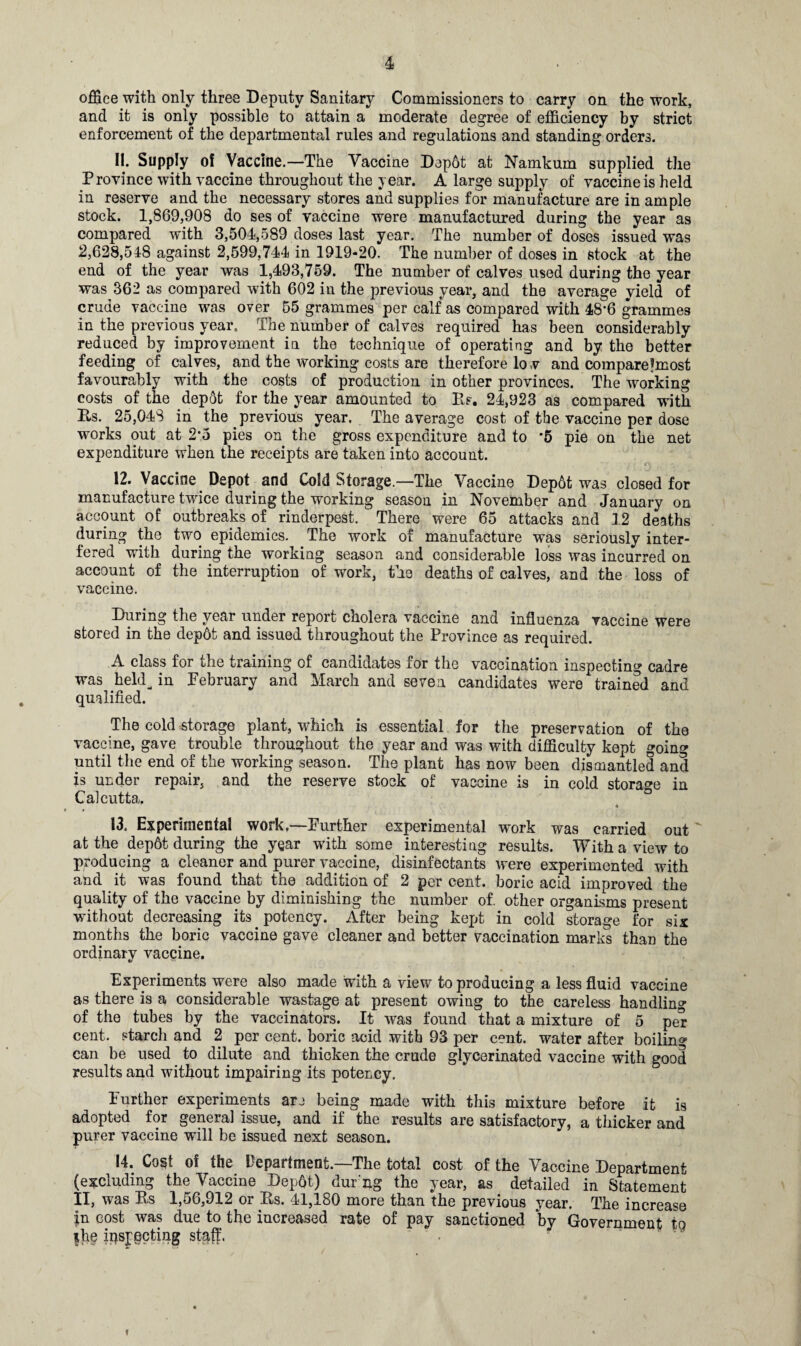 office with only three Deputy Sanitary Commissioners to carry on the work, and it is only possible to attain a moderate degree of efficiency by strict enforcement of the departmental rules and regulations and standing orders. 11. Supply of Vaccine.—The Vaccine Depbt at Namkum supplied the Province with vaccine throughout the year. A large supply of vaccine is held in reserve and the necessary stores and supplies for manufacture are in ample stock. 1,869,908 do ses of vaccine were manufactured during the year as compared with 3,504,589 doses last year. The number of doses issued was 2,628,548 against 2,599,744 in 1919-20. The number of doses in stock at the end of the year was 1,493,759. The number of calves used during the year was 362 as compared with 602 in the previous year, and the average yield of crude vaccine was over 55 grammes per calf as compared with 48’6 grammes in the previous year. The number of calves required has been considerably reduced by improvement in the technique of operating and by the better feeding of calves, and the working costs are therefore lo v and compareImost favourably with the costs of production in other provinces. The working costs of the depot for the year amounted to Rf. 24,923 as compared with Rs. 25,048 in the previous year. The average cost of the vaccine per dose works out at 2’5 pies on the gross expenditure and to '5 pie on the net expenditure when the receipts are taken into account. 12. Vaccine Depot and Cold Storage—The Vaccine Dep6t was closed for manufacture twice during the working season in November and January on account of outbreaks of rinderpest. There were 65 attacks and 12 deaths during the two epidemics. The work of manufacture was seriously inter¬ fered with during the working season and considerable loss was incurred on account of the interruption of work, the deaths of calves, and the loss of vaccine. During the year under report cholera vaccine and influenza vaccine were stored in the depot and issued throughout the Province as required. A class for the training of candidates for the vaccination inspecting cadre was held^ in February and March and seven candidates were trained and qualified. The cold storage plant, which is essential for the preservation of the vaccine, gave trouble throughout the year and was with difficulty kept going until the end of the working season. The plant has now been dismantled and is under repair, and the reserve stock of vaccine is in cold storage in Calcutta. 13. Experimental work.—Further experimental work was carried out at the depot during the year with some interesting results. With a view to producing a cleaner and purer vaccine, disinfectants were experimented with and it was found that the addition of 2 per cent, boric acid improved the quality of the vaccine by diminishing the number of. other organisms present without decreasing its potency. After being kept in cold storage for six months the boric vaccine gave cleaner and better vaccination marks than the ordinary vaccine. Experiments were also made with a view to producing a less fluid vaccine as there is a considerable wastage at present owing to the careless handlin'? of the tubes by the vaccinators. It was found that a mixture of 5 per cent, starch and 2 per cent, boric acid with 93 per cent, water after boilin'? can be used to dilute and thicken the crude glycerinated vaccine with good results and without impairing its potency. Further experiments are being made with this mixture before it is adopted for general issue, and if the results are satisfactory, a thicker and purer vaccine will be issued next season. 14. Cost of the Department.—The total cost of the Vaccine Department (excluding the Vaccine Depot) dur'ng the year, as detailed in Statement II, was Rs 1,56,912 or .Rs. 41,180 more than the previous year. The increase |n cost was due to the increased rate of pay sanctioned by Government to ihe inspecting staff. ' . »