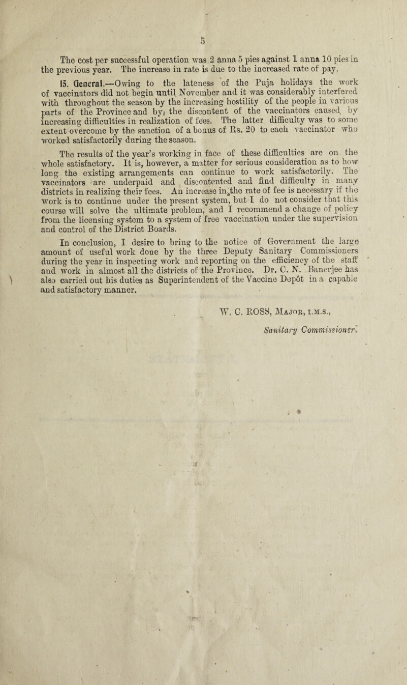 the previous year. The increase in rate is due to the increased rate of pay. 15. General.—Owing to the lateness of the Puja holidays the work of vaccinators did not begin until November and it was considerably interfered ■with throughout the season by the increasing hostility of the people in various parts of the Province and by* the discontent of the vaccinators caused by increasing difficulties in realization of fees. The latter difficulty was to some extent overcome by the sanction of a bonus of Rs. 20 to each vaccinator who worked satisfactorily during the season. The results of the year’s working in face of these difficulties are on the whole satisfactory. It is, however, a matter for serious consideration as to how long the existing arrangements can continue to work satisfactorily. The vaccinators are underpaid and discontented and find difficulty in many districts in realizing their fees. An increase in^the rate of fee is necessary if the work is to continue under the present system, but I do not consider that this course will solve the ultimate problem, and I recommend a change Oi policy from the licensing system to a system of free vaccination under the supervision and control of the District Boards. In conclusion, I desire to bring to the notice of Government the large amount of useful work done by the three Deputy Sanitary Commissioners during the year in inspecting work and reporting on the efficiency of the staff and work in almost all the districts of the Province. Dr. C. N. Banerjee has also carried out his duties as Superintendent of the Vaccine Depot in a capable and satisfactory manner. W. C. BOSS, Major, i.m.s., . Sa nit a ry Com miss ionerl %