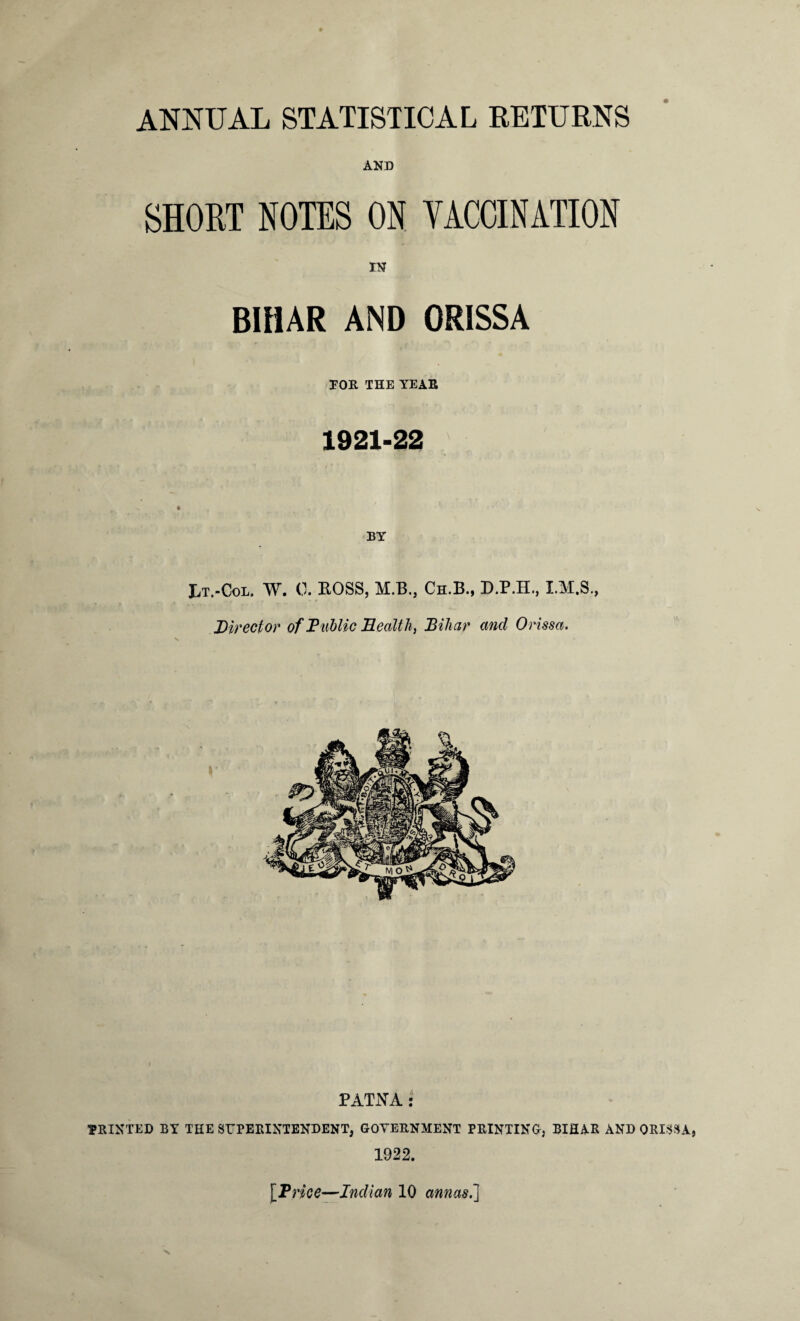 ANNUAL STATISTICAL RETURNS SHORT NOTES ON VACCINATION IN BIHAR AND ORISSA TOR THE YEAR 1921-22 JjT.-Col. W. 0. ROSS, M.B,, Ch.B., D.P.H., I.M.S., Director of Public Health, Bihar and Orissa. PATNA : PRINTED BY THE SUPERINTENDENT, GOVERNMENT PRINTING; BIHAR AND ORISSA 1922.