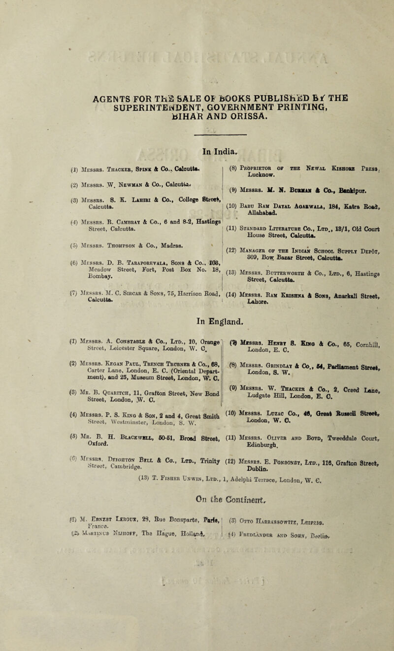 AGENTS FOR Th2 SALE OF BOOKS PUBLISHED B*- THE SUPERINTENDENT, GOVERNMENT PRINTING, BIHAR AND ORISSA. In India, (1) Messrs. Thackeb, Spine ft Co., Calcutta. (2) Messrs. W. Newman ft Co., Calcutta (3) Messrs. S. E. Lahiri ft Co., College Street, Calcutta. (4) Messrs. R. Cambray ft Co., 6 and 8-2, Hastings Street, Calcutta. (5) Messrs. Thompson & Co., Madras. (6) Messrs. D. B. Taraporevala, Sons & Co., 103, Meadow Street, Fort, Post Box No. 18, Bombay. (7) Messrs. M. C. Sircar & Sons, 75, Harrison Eoad, Calcutta. (8) Proprietor of the Newal Kishore Press, Lucknow. (9) Messrs. H. N. Burma# ft Co., Bankipur. (10) Babu Eam Dayal Agahwala, 184, Eatra Eoad, Allahabad. | .. . . (11) Standard Literature Co., Ltd., 18/1, Old Court House Street, Calcutta. (12) Manager of the Indian School Supply Depot, 309, Bow Bazar Street, Calcutta. (13) Messrs. Butterworth & Co., Ltd., 6, Hastings Street, Calcutta. (14) Messrs. Ram Erishna ft Sons, Anarkali Street, 1 Lahore. In England. (1) Messrs. A. Constable ft Co., Ltd., 10, Orange Street, Leicester Square, London, W. 0. (2) Messrs. Kegan Paul, Trench Trcbner ft Co., 68, Carter Lane, London, E. C. (Oriental Depart¬ ment), and 25, Museum Street, London, W. C. (3) Mr. B. Quaritch, 11, Grafton Street, New Bond Street, London, W. C. (4) Messrs. P. S. King & Son, 2 and 4, Great Smith (10) Mes9K8- Luz-4C Co-> 48. Great Bussell Street* Street, Westminster, London, S. W. London, W. O. (5) Mr. B. H. Buck well, 60-61, Broad Street, (U) Messrs. Oliver and Boyd1 Tweeddale Court, Oxford. Edinburgh, (0) Cbobton Bra. ft Co., L»., Trinity (12) Knot. E. Pomrnn, Lid., 116, Grafton Street. street, Cambridge. Dublin. (13) T. Fisher Unwin, Ltd., 1, Adelpbi Terrace, London, W. €. On the Continent, Messrs. Henry S. Kino ft Co., 65, Comhill London, E. C. (8) Messrs. Grindlay ft Co., 64, Parliament Street London, S. W. (9) Messrs. W. Thacker ft Co., 2, Creed Lane, Ludgate Hill, London, E. O. $1) M. Ernest Lerouy, 28, Hue Bonaparte, Parts,1 (3) Otto Harrassowitz Leipzig France. f£> Mv.uii.nu3 Nuhofp, The Hague, Holland, ! (4) Fredlander and Som, Berlin.,