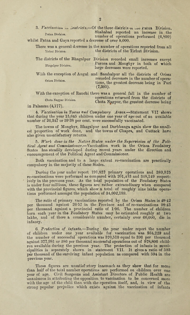 3. Vaccination, t,v districts.—Of the three districts uj. une ratna Division, p n. .. Shahabad reported an increase in the number of operations performed (6,S99) whilst Patna and Gaya reported a decrease of over 8,000. There was a general decrease in the number of operations reported from all 'lirhut Division. the districts of the Tirhut Division. The districts of the Bhagalpur Division recorded small increases except Purnea and Monghyr in both of which large decreases were reported. Bhngalpur Division. With the exception of Angul and Sambalpur all the districts of Orissa _ . . . recorded decreases in the number of opera- Orissa Division. ,. ,, , , ■, . . . 1-ri tions> the greatest decrease being m Pun (7,305). With the exception of Banchi there was a general fall in the number of „ , . . operations returned from the districts of o a agpur ivision. Cbota Njigpur, the greatest decrease being in Palamau (4,177). 4. Vaccination in Towns ctnd Compulsory Areas.—Statement YII shows that during the year 15,645 children under one year of age out of an available number of 26,347 or 59‘38 per cent, were successfully vaccinated. The towns of Monghyr, Bhagalpur and Darbhanga again show the small¬ est proportion of work done, and the towns of Chapra, and Cuttack have also given unsatisfactory returns. 5. TVork done in the Native States under the Supervision of the Toli- tical Agent and Commissioner.—Vaccination work in the Orissa Feudatory -States has steadily developed during recent years under the direction and encouragement of the Political Agent and Commissioner. Both vaccination and to a large extent re-vaccination are practically compulsory in the majority of these States. During the year under report 191,822 primary operations and 389,925 re-vaccinations were performed as compared with 201,433 and 318,149 respect¬ ively in the previous year. As the total population of the Feudatory States is under four millions, these figures are rather extraordinary when compared with the provincial figures, which show a total of roughly nine lakhs opera¬ tions performed amongst the population of 34,002,189. The ratio of primary vaccinations reported by the Orissa States is 48*42 per thousand against 26*57 in the Province and of re-vaccinations 98*43 per thousand against a provincial ratio of 1'06. The number of children born each year in the Feudatory States may be estimated roughly at two lakhs, and of these a considerable number, certainly over 60,000, die in infancy. 6„ Protection of infants.—During the year under report the number of children under one year available for vaccination was 934,229 and the number of successful operations was 370,510 equal to 396 per thousand against 377,981 or 386 per thousand successful operations out of 978,806 child¬ ren available during the previous year. The protection of infants in muni¬ cipalities is separately shown in statement VII. It gives a ratio of 593 per thousand of the surviving infant population as compared with 594 in the previous year. These figures are unsatisfactory inasmuch as they show that for more than half of the total number operations are performed on children over one year of age. Civil Surgeons and Assistant Directors of Public Health are unanimous in attributing the opposition to vaccination to be concerned more with the age of the child than with the operation itself, and, in view7 of the strong popular prejudice which exists against the vaccination of infants