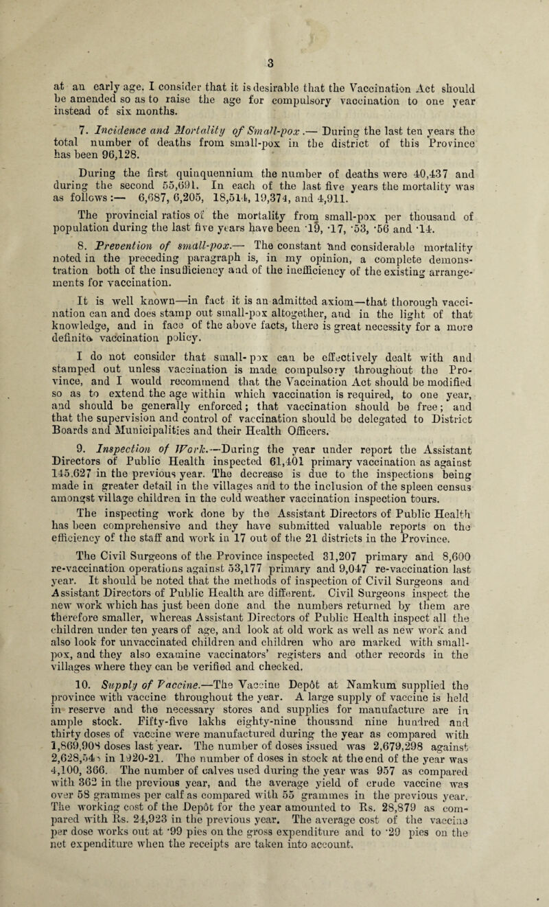 at an early age. I consider that it is desirable that the Vaccination Act should he amended so as to raise the age for compulsory vaccination to one year instead of six months. 7. Incidence and Mortality of Small-pox .— During the last ten years the total number of deaths from small-pox in the district of this Province has been 96,128. During the first quinquennium the number of deaths were 40,437 and during the second 55,691, In each of the last five years the mortality was as follows:— 6,687,6,205, 18,514, 19,374, and 4,911. The provincial ratios of the mortality from small-pox per thousand of population during the last five years have been T9, T7, '53, *56 and T4. 8. Prevention of small-pox.— The constant 'and considerable mortality noted in the preceding paragraph is, in my opinion, a complete demons¬ tration both of the insufficiency and of the inefficiency of the existing arrange¬ ments for vaccination. It is well known—in fact it is an admitted axiom—that thorough vacci¬ nation can and does stamp out small-pox altogether, and in the light of that knowledge, and in face of the above facts, there is great necessity for a mure definite vaccination policy. I do not consider that small- pox can be effectively dealt with and stamped out unless vaccination is made compulsory throughout the Pro¬ vince, and I would recommend that the Vaccination Act should be modified so as to extend the age within which vaccination is required, to one year, and should be generally enforced; that vaccination should be free; and that the supervision and control of vaccination should be delegated to District Boards and Municipalities and their Health Officers. 9. Inspection of Work.—During the year under report the Assistant Directors of Public Health inspected 61,401 primary vaccination as against 145,627 in the previous year. The decrease is due to the inspections being made in greater detail in the villages and to the inclusion of the spleen census amongst village children in the cold weather vaccination inspection tours. The inspecting work done by the Assistant Directors of Public Health has been comprehensive and they have submitted valuable reports on the efficiency of the staff and work in 17 out of the 21 districts in the Province. The Civil Surgeons of the Province inspected 31,207 primary and 8,600 re-vaccination operations against 53,177 primary and 9,047 re-vaccination last year. It should be noted that the methods of inspection of Civil Surgeons and Assistant Directors of Public Health are different/ Civil Surgeons inspect the new work which has just been done and the numbers returned by them are therefore smaller, whereas Assistant Directors of Public Health inspect all the children under ten years of age, and look at old work as well as new work and also look for unvaccinated children and children who are marked with small- }x>x, and they also examine vaccinators’ registers and other records in the villages where they can be verified and checked. 10. Supply of Vaccine.—The Vaccine Depot at Namkum supplied the province with vaccine throughout the year. A large supply of vaccine is held in reserve and the necessary stores and supplies for manufacture are in ample stock. Fifty-five lakhs eighty-nine thousand nine hundred and thirty doses of vaccine were manufactured during the year as compared with 1,869,908 doses last year. The number of doses issued was 2,679,298 against 2,628,54'» in 1920-21. The number of doses in stock at the end of the year was 4,100, 366. The number of calves used during the year was 957 as compared with 362 in the previous year, and the average yield of crude vaccine was over 58 grammes per calf as compared with 55 grammes in the previous year. The working cost of the Depot for the year amounted to Rs. 28,879 as eom- jiared with Rs. 24,923 in the previous year. The average cost of the vaccina per dose works out at -99 pies on the gross expenditure and to ’29 pies on the net expenditure when the receipts are taken into account.