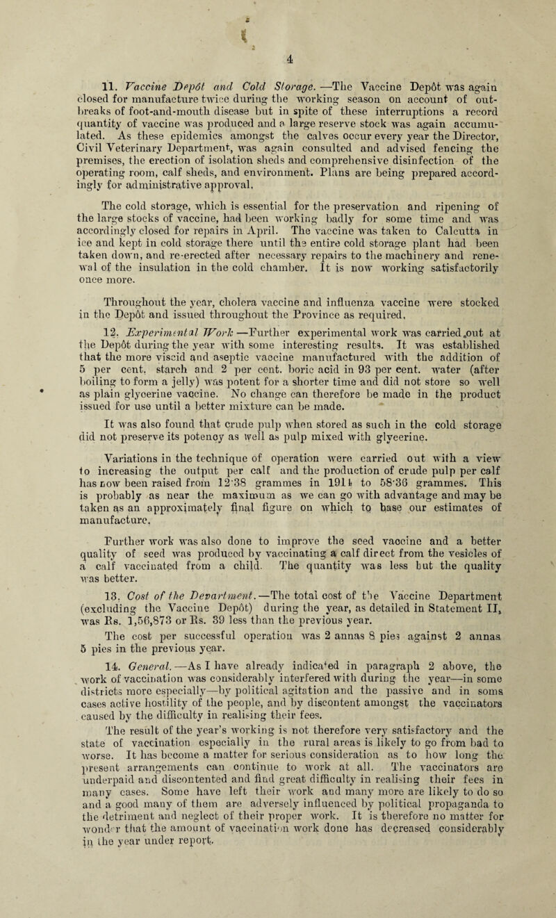 £ t 4 11. Vaccine Depdt and Cold Storage. —The Vaccine Depot was again closed for manufacture twice during the working season on account of out¬ breaks of foot-and-mouth disease but in spite of these interruptions a record quantity of vaccine was produced and a large reserve stock was again accumu¬ lated. As these epidemics amongst the calves occur every year the Director, Civil Veterinary Department, was again consulted and advised fencing the premises, the erection of isolation sheds and comprehensive disinfection of the operating room, calf sheds, and environment. Plans are being prepared accord¬ ingly for administrative approval, The cold storage, which is essential for the preservation and ripening of the large stocks of vaccine, had been working badly for some time and was accordingly closed for repairs in April. The vaccine was taken to Calcutta in ice and kept in cold storage there until the entire cold storage plant had been taken down, and re-erected after necessary repairs to the machinery and rene¬ wal of the insulation in the cold chamber. It is now working satisfactorily once more. Throughout the year, cholera vaccine and influenza vaccine were stocked in the F)ep6t and issued throughout the Province as required, 12. 'Experimental Work—Further experimental work was carried„out at fixe Depot during the year with some interesting results. It was established that the more viscid and aseptic vaccine manufactured with the addition of 5 per cent, starch and 2 per cent, boric acid in 93 per cent, water (after boiling to form a jelly) was potent for a shorter time and did not store so well as plain glycerine vaccine. No change can therefore be made in the product issued for use until a better mixture can be made. It was also found that crude pulp when stored as such in the cold storage did not preserve its potency as well as pulp mixed with glycerine. Variations in the technique of operation were carried out with a view to increasing the output per calf and the production of crude pulp per calf has now been raised from 12‘38 grammes in 1911 to 58'36 grammes. This is probably as near the maximum as we can go with advantage and may be taken as an approximately final figure on which tq base our estimates of manufacture. Further work was also done to improve the seed vaccine and a better quality of seed was produced by vaccinating a calf direct from the vesicles of a calf vaccinated from a child. The quantity was less but the quality was better. 13. Cost of the Department.—The total cost of the Vaccine Department (excluding the Vaccine Depot) during the year, as detailed in Statement II, was Es. 1,56,873 or Es. 39 less than the previous year. The cost per successful operation was 2 annas 8 pies against 2 annas. 5 pies in the previous year. 14. General. —As I have already indicated in paragraph 2 above, the work of vaccination was considerably interfered with during the year—in some districts more especially—by political agitation and the passive and in soms cases active hostility of the people, and by discontent amongst the vaccinators caused by the difficulty in realising their fees. The result of the year’s working is not therefore very satisfactory and the state of vaccination especially in the rural areas is likely to go from bad to worse. It has become a matter for serious consideration as to how long the present arrangements can continue to work at all. The vaccinators are underpaid and discontented and find great difficulty in realising their fees in many cases. Some have left their work and many more are likely to do so and a good many of them are adversely influenced by political propaganda to the detriment and neglect of their proper work. It is therefore no matter for wonder that the amount of vaccination work done has decreased considerably in the year under report.