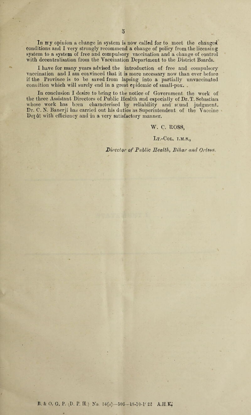 O In ay opinion a change in system is now called for to meet the changed conditions and I very strongly recommend a change of policy from the licensing system to a system of free and compulsory vaccination and a change of control with decentralisation from the Vaccination Department to the District Boards. I have for many years advised the introduction of free and compulsory vaccination and I am convinced that it is more necessary now than ever before if the Province is to he saved from lapsing into a partially unvaccinated condition which will surely end in a great epidemic of small-pox. . In conclusion I desire to bring to the notice of Government the work of the three Assistant Directors of Public Health and especially of Dr. T. Sebastian whose work has been characterised by reliability and sound judgment. Dr. C. N. Banerji has carried out his duties as Superintendent of the Vaccine Depht with efficiency and in a very satisfactory manner. W. C. BOSS, Lt.-Col. I.M.S., Director of Public Health, Bihar and Orissa, P>. & 0. G. P. <D. V. H.) No. 34(a)—506—13-10-1.( 22 AJI.K,