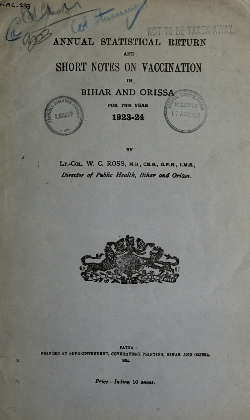 '•flC-233 / \/ f £/ f*n ^ ' * •*». ' 4 i i it i-« l 'i 7 ^ '' KG7 TO BE ANNUAL STATISTICAL RETURN AND SHORT NOTES ON VACCINATION IN Lt.-COL. W. C. ROSS, M.B., CH.B., D.P.H., I.lf.S., Director of Public Health, Bihar and Orissa, ( **< M? i i i * r» j I PATNA : PRINTED BY SUPERINTENDENT, GOVERNMENT PRINTING, BIHAR AND ORISSA. A 1024.