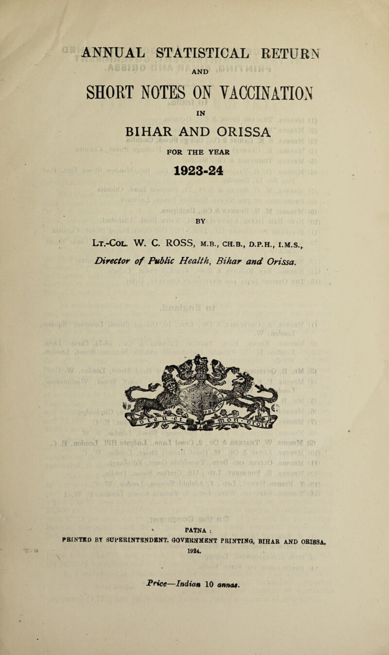 ANNUAL STATISTICAL RETURN AND SHORT NOTES ON VACCINATION IN BIHAR AND ORISSA FOR THE YEAR 1923-24 Lt.-Col. W. C. ROSS, M.B., CH.B., D.P.H., I.M.S., Director of Public Health, Bihar and Orissa. * PATNA : PRINTED BT SUPERINTENDENT, GOVERNMENT PRINTING, BIHAR AND ORI8SA. 1924.