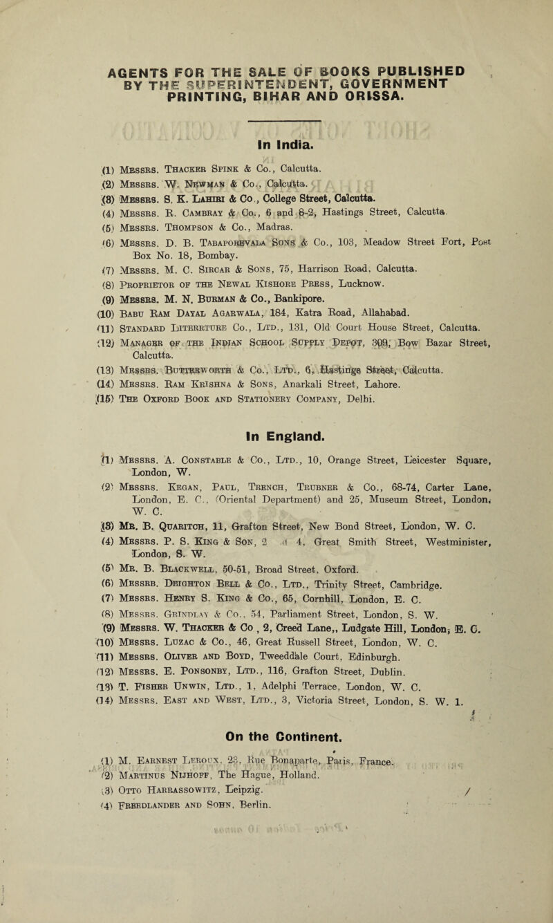 AGENTS FOR THE SALE OF BOOKS PUBLISHED BY THE SUPERINTENDENT, GOVERNMENT PRINTING, BIHAR AND ORISSA. In India. (1) Messrs. Thacker Spink & Co., Calcutta. (2) Messrs. W. Newman & Co., Calcutta. (3) Messrs. S. K. Lahiri & Co,, College Street, Calcutta. (4) Messrs. E. Cambray & Co., 6 and 8-2, Hastings Street, Calcutta. (5) Messrs. Thompson & Co., Madras. (6) Messrs. D. B. Tabaporevala Sons & Co., 103, Meadow Street Fort, Post Box No. 18, Bombay. (7) Messrs. M. C. Sircar & Sons, 75, Harrison Eoad, Calcutta. (8) Proprietor of the Newal Kishore Press, Lucknow. (9) Messrs. M. N. Burman & Co., Bankipore. (10) Babu Eam Dayal Agarwala, 184, Katra Eoad, Allahabad. HI) Standard Literrture Co., Ltd., 131, Old Court House Street, Calcutta. (12) Manager of the Indian School Supply Depot, 3Q9, Bow Bazar Street, Calcutta. (13) Messrs. Butterworth & Co., Ltd., 6, Hastings Street, Calcutta. (14) Messrs. Eam Krishna & Sons, Anarkali Street, Lahore. H5) The Oxford Book and Stationery Company, Delhi. In England. |l) Messrs. A. Constable & Co., Ltd., 10, Orange Street, Leicester Square, London, W. (2) Messrs. Kegan, Paul, Trench, Trubner & Co., 68-74, Carter Lane, London, E. C., (Oriental Department) and 25, Museum Street, London* W. C. J3) Mr. B. Quaritch, 11, Grafton Street, New Bond Street, London, W. C. (4) Messrs. P. S. King & Son, 2 d 4, Great Smith Street, Westminister, London, S. W. (5) Mr. B. Blackwell, 50-51, Broad Street, Oxford. (6) Messrb. Deighton Bell & Co., Ltd., Trinity Street, Cambridge. (7) Messrs. Henry S. King & Co., 65, Cornhill, London, E. C. (8) Messrs. Grindlay & Co.. 54, Parliament Street, London, S. W. (9) Messrs. W. Thacker & Co , 2, Creed Lane,, Ludgate Hill, London, E. C. (10) Messrs. Luzac & Co., 46, Great Bussell Street, London, W. C. Oil) Messrs. Oliver and Boyd, Tweeddiale Court, Edinburgh. (12) Messrs. E. Ponsonby, Ltd., 116, Grafton Street, Dublin. (18) T. Fisher Unwin, Ltd., 1, Adelphi Terrace, London, W. C. (14) Messrs. East and West, Ltd., 3, Victoria Street, London, S. W. 1. I f On the Continent. # CL) M. Earnest Leroux, 23, Bue Bonaparte, Paiis, France. (2) Martinus Nuhoff, The Hague, Holland. ;3) Otto Harrassowitz, Leipzig. / '4) Freedlander and Sohn, Berlin.