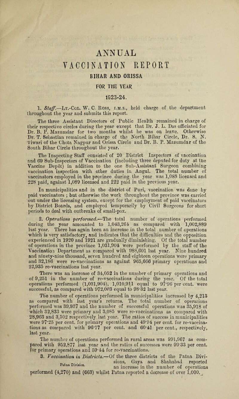 ANNUAL VACCINATION REPORT BIHAR AND ORISSA FOR THE YEAR 1823-24. 1. Staff.—Lt.-Col. W. C. Ross, i.m.s., held charge of the department throughout the year and submits this report. The three Assistant Directors of Public Health remained in charge of their respective circles during the year except that Dr. J. L. Das officiated for Dr. B. P. Mazumdar for two months whilst he was on leave. Otherwise Dr. T. Sebastian remained in charge of the North Bihar Circle, Dr. S. N. Tiwari of the Chota Nagpur and Orissa Circle and Dr. B. P. Mazumdar of the South Bihar Circle throughout the year. The Inspecting Staff consisted of 20 District Inspectors of vaccination and 69 Sub-Inspectors of Vaccination (including three deputed for duty at the Vaccine Depot) in addition to the one Sub-Assistant Surgeon combining vaccination inspection with other duties in Angul. The total number of vaccinators employed in the province during the year was 1,088 licensed and 228 paid, against 1,089 licensed and 222 paid in the previous year. In municipalities and in the district of Puri, vaccination was done by paid vaccinators ; but otherwise the work throughout the province was carried out under the licensing system, except for the employment of paid vaccinators by District Boards, and employed temporarily by Civil Surgeons for short periods to deal with outbreaks of small-pox. 2. Operations performed.—The total number of operations performed during the year amounted to 1,043,261 as compared with 1,002,889 last year. There has again been an increase in the total number of operations wrhich is very satisfactory, and indicates that the difficulties and the opposition experienced in 1920 and 1921 are gradually diminishing. Of the total number of operations in the province 1,031,904 were performed by the staff of the Vaccination Department as compared with 988,601 last year. Nine hundred and ninety-nine thousand, seven hundred and eighteen operations were primary and 32,186 were re-vaccinations as against 965,666 primary operations and 22,935 re-vaccinations last year. There was an increase of 34,052 in the number of primary operations and of 9,251 in the number of re-vaccinations during the year. Of the total operations performed (1,031,904), 1,010,911 equal to 97’96 per cent, were successful, as compared with 972,003 equal to 98'32 last year. The number of operations performed in municipalities increased by 4,213 as compared with last year’s returns. The total number of operations performed wras 39,937 and the number of successful operations was 35,918 of which 32,833 were primary and 3,085 were re-vaccinations as compared with 28,963 and 3,502 respectively last year. The ratios of success in municipalities were 97'25 per cent, for primary operations and 49’94 per cent, for re-vaccina¬ tions as compared with 96’77 per cent, and 60’41 per cent., respectively, last year. The number of operations performed in rural areas was 991,967 as com¬ pared with 952,877 last year and the ratios of successes were 9933 per cent, for primary operations and 59‘44 for re-vaccinations. 3. Vaccination in Districts.—Of the three districts of the Patna Divi- . sions, Gaya and Shahabad reported a na msion. an jncrease jn {qle number of operations performed (4,270) and (663) whilst Patna reported a decrease of over 1,000.