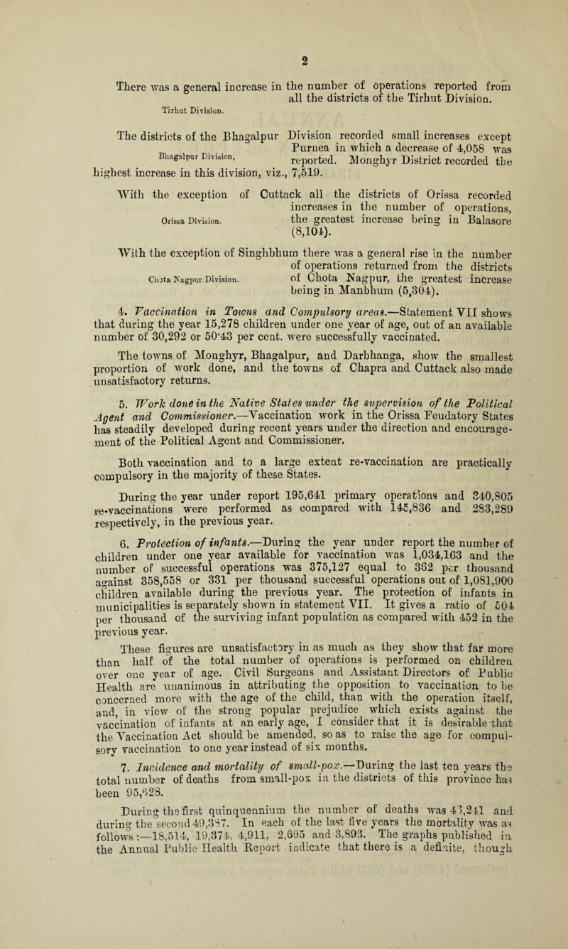 There was a general increase in the number of operations reported from all the districts of the Tirhut Division. Tirhut Division. The districts of the Bhagalpur Division recorded small increases except Purnea in which a decrease of 4,058 was Bhagalpur Division, reported. Monghyr District recorded the highest increase in this division, viz., 7,519. With the exception of Cuttack all the districts of Orissa recorded increases in the number of operations, Orissa Division. the greatest increase being in Balasore (8,104). With the exception of Singhbhum there was a general rise in the number of operations returned from the districts Chota Xagpur Division. of Chota Nagpur, the greatest increase being in Manbhum (5,304). 4. Vaccination in Towns and Compulsory areas.—Statement VII shows that during the year 15,278 children under one year of age, out of an available number of 30,292 or 50*43 per cent, were successfully vaccinated. The towns of Monghyr, Bhagalpur, and Darbhanga, show the smallest proportion of work done, and the towns of Chapra and Cuttack also made unsatisfactory returns. 5. Work done in the Native States under the supervision of the Political Agent and Commissioner.—Vaccination work in the Orissa Peudatory States has steadily developed during recent years under the direction and encourage¬ ment of the Political Agent and Commissioner. Both vaccination and to a large extent re-vaccination are practically compulsory in the majority of these States. During the year under report 195,641 primary operations and 340,805 re-vaccinations were performed as compared with 145,836 and 2S3,289 respectively, in the previous year. 6. Protection of infants.—During the year under report the number of children under one year available for vaccination was 1,034,163 and the number of successful operations was 375,127 equal to 362 per thousand against 358,558 or 331 per thousand successful operations out of 1,081,900 children available during the previous year. The protection of infants in municipalities is separately shown in statement VII. It gives a ratio of 504 per thousand of the surviving infant population as compared with 452 in the previous year. These figures are unsatisfactory in as much as they show that far more than half of the total number of operations is performed on children over one year of age. Civil Surgeons and Assistant Directors of Public Health are unanimous in attributing the opposition to vaccination to be concerned more with the age of the child, than with the operation itself, and, in view of the strong popular prejudice which exists against the vaccination of infants at an early age, I consider that it is desirable that the Vaccination Act should be amended, so as to raise the age for compul¬ sory vaccination to one year instead of six months. 7. Incidence and mortality of small-pox.—-During the last ten years the total number of deaths from small-pox in the districts of this province has been 95,628. During the first quinquennium the number of deaths was 43,241 and during the second 49,387. In each of the last five years the mortality was as follows :—IS,514, 19,374, 4,911, 2,695 and 3,893. The graphs published in the Annual Public Health Report indicate that there is a definite, though