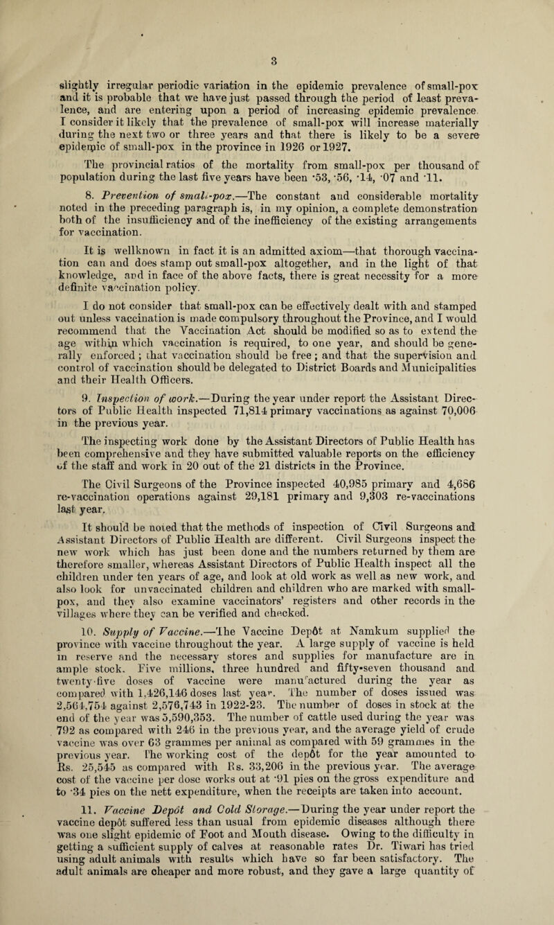 slightly irregular periodic variation in the epidemic prevalence of small-pox and it is probable that we have just passed through the period of least preva¬ lence, and are entering upon a period of increasing epidemic prevalence. I consider it likely that the prevalence of small-pox will increase materially during the next two or three years and that there is likely to be a severe epiderpic of small-pox in the province in 1926 or 1927. The provincial ratios of the mortality from small-pox per thousand of population during the last five years have been '53, *56, 'll, -07 and '11. 8. Prevention of smallpox.—The constant and considerable mortality noted in the preceding paragraph is, in my opinion, a complete demonstration both of the insufficiency and of the inefficiency of the existing arrangements for vaccination. It is wellknown in fact it is an admitted axiom—that thorough vaccina¬ tion can and does stamp out small-pox altogether, and in the light of that knowledge, and in face of the above facts, there is great necessity for a more definite vaccination policy. I do not consider that small-pox can be effectively dealt with and stamped out unless vaccination is made compulsory throughout the Province, and I would recommend that the Vaccination Act should be modified so as to extend the age within which vaccination is required, to one year, and should be gene¬ rally enforced; that vaccination should be free; and that the supervision and control of vaccination should be delegated to District Boards and Municipalities and their Health Officers. 9. Inspection of work.—During the year under report the Assistant Direc¬ tors of Public Health inspected 71,811 primary vaccinations as against 70,006 in the previous year. The inspecting work done by the Assistant Directors of Public Health has been comprehensive and they have submitted valuable reports on the efficiency of the staff and work in 20 out of the 21 districts in the Province. The Civil Surgeons of the Province inspected 40,985 primary and 4,686 re-vaccination operations against 29,181 primary and 9,303 re-vaccinations last year. It should be noted that the methods of inspection of Civil Surgeons and Assistant Directors of Public Health are different. Civil Surgeons inspect the new work which has just been done and the numbers returned by them are therefore smaller, whereas Assistant Directors of Public Health inspect all the children under ten years of age, and look at old work as well as new work, and also look for unvaccinated children and children who are marked with small¬ pox, and they also examine vaccinators’ registers and other records in the villages where they can be verified and checked. 10. Supply of Vaccine.—The Vaccine Depdt at Namkum supplier! the province with vaccine throughout the year. A large supply of vaccine is held in reserve and the necessary stores and supplies for manufacture are in ample stock. Five millions, three hundred and fifty-seven thousand and twenty-five doses of vaccine were manu'actured during the year as compared with 1.426,146 doses last yeav. The number of doses issued was 2,564,754 against 2,576,743 in 1922-23. The number of doses in stock at the end of the year was 5,590,353. The number of cattle used during the year was 792 as compared with 246 in the previous year, and the average yield of crude vaccine was over 63 grammes per animal as compared with 59 grammes in the previous year. The working cost of the dep6t for the year amounted to Us. 25,545 as compared with Rs. 33,206 in the previous year. The average cost of the vaccine per dose works out at '91 pies on the gross expenditure and to *34 pies on the nett expenditure, when the receipts are taken into account. 11. Vaccine Depot and Gold Storage.—During the year under report the vaccine depot suffered less than usual from epidemic diseases although there was one slight epidemic of Foot and Mouth disease. Owing to the difficulty in getting a sufficient supply of calves at reasonable rates Dr. Tiwrari has tried using adult animals with results which have so far been satisfactory. The adult animals are cheaper and more robust, and they gave a large quantity of