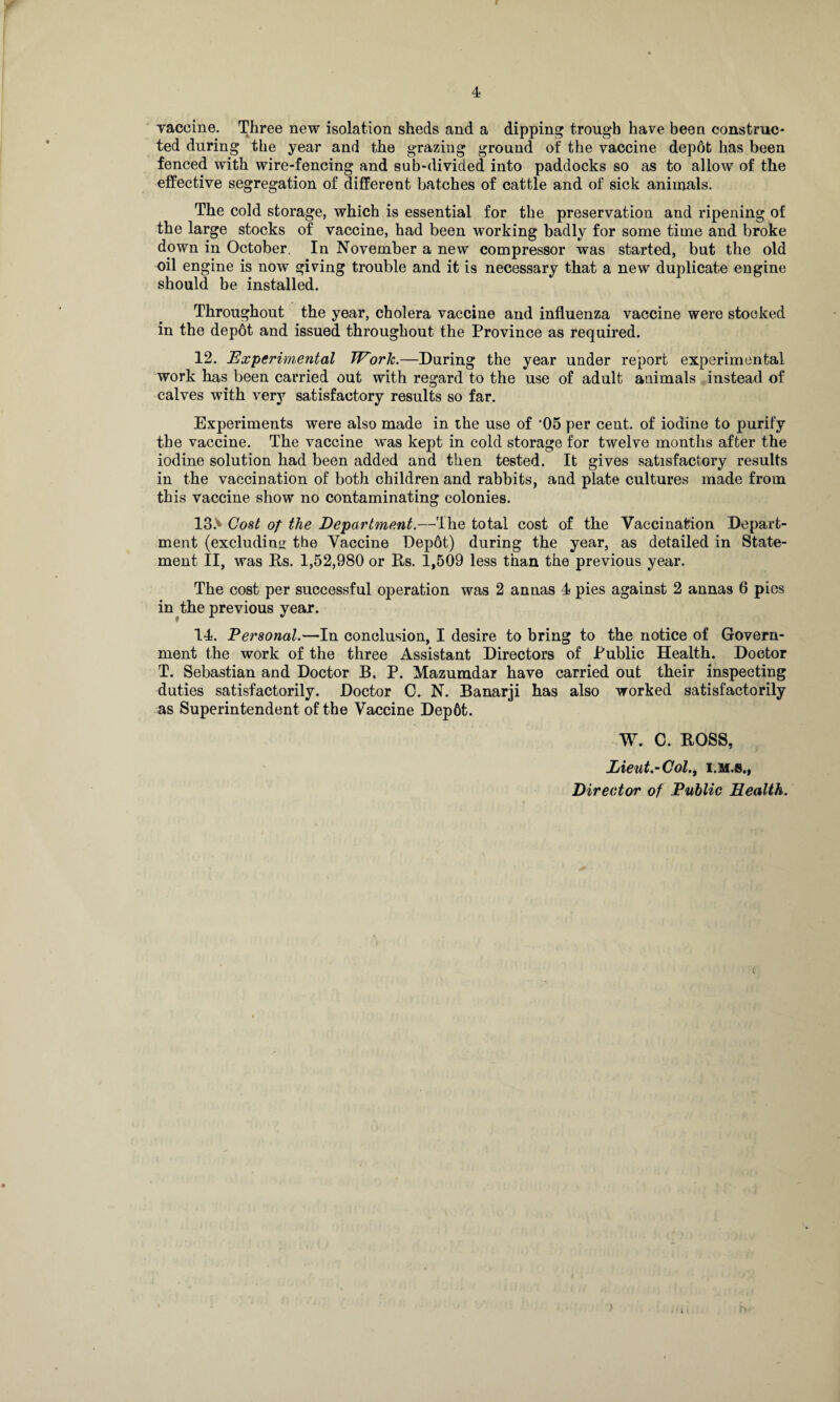 yaccine. Three new isolation sheds and a dipping trough have been construc¬ ted during the year and the grazing ground of the vaccine depot has been fenced with wire-fencing and sub-divided into paddocks so as to allow of the effective segregation of different batches of cattle and of sick animals. The cold storage, which is essential for the preservation and ripening of the large stocks of vaccine, had been working badly for some time and broke down in October. In November a new compressor was started, but the old oil engine is now giving trouble and it is necessary that a new duplicate engine should be installed. Throughout the year, cholera vaccine and influenza vaccine were stocked in the depot and issued throughout the Province as required. 12. Experimental Work.—During the year under report experimental work has been carried out with regard to the use of adult animals instead of calves with very satisfactory results so far. Experiments were also made in the use of ’05 per cent, of iodine to purify the vaccine. The vaccine was kept in cold storage for twelve months after the iodine solution had been added and then tested. It gives satisfactory results in the vaccination of both children and rabbits, and plate cultures made from this vaccine show no contaminating colonies. 13> Cost of the Department.—The total cost of the Vaccination Depart¬ ment (excluding tbe Vaccine Depot) during the year, as detailed in State¬ ment II, was Bs. 1,52,980 or Bs. 1,509 less than the previous year. The cost per successful operation was 2 annas 4 pies against 2 annas 6 pies in the previous year. 14. Personal.—In conclusion, I desire to bring to the notice of Govern¬ ment the work of the three Assistant Directors of Public Health. Doctor T. Sebastian and Doctor B. P. Mazumdar have carried out their inspecting duties satisfactorily. Doctor C. N. Banarji has also worked satisfactorily as Superintendent of the Vaccine Dep6t. W. C. BOSS, Lieut.-Col., i.m.s., Director of Public Health.