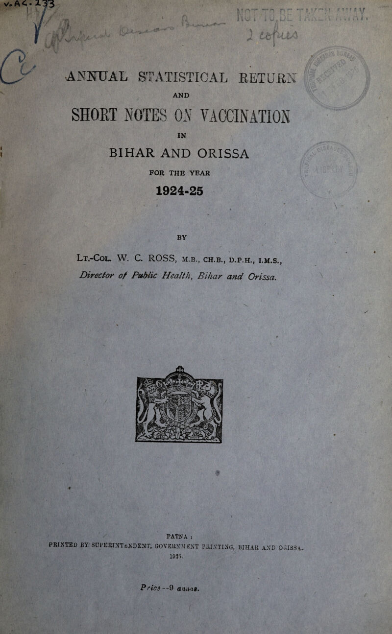 I f ft 0 ANNUAL STATISTICAL RETURN AND IN BIHAR AND ORISSA FOR THE YEAR 1924-25 & * fj 1 f f ti. W'w i i Lt.-CoL. W. C. ROSS, M.B., CH.B., D.P.H., I.M.S.r Director of Pttblic Health, Bihar and Orissa.