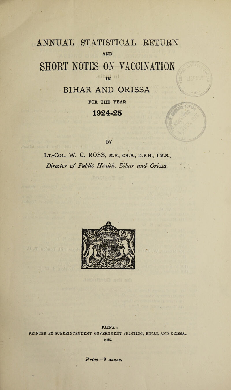 ANNUAL STATISTICAL RETURN AND SHORT NOTES ON VACCINATION IN BIHAR AND ORISSA FOR THE YEAR 1924-25 BY Lt.-CoL. W. C. ROSS, M.B., CH.B., D.P.H., Director of Public Health, Bihar and Orissa. PATNA ; PRINTED BY SUPERINTENDENT, GOVERNMENT PRINTING, BIHAR AND ORISSA- 1925.