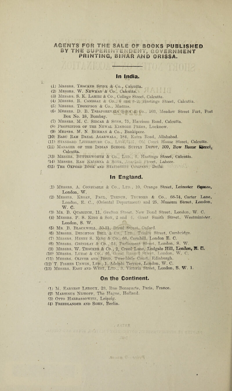 AGENTS FOR THE SALE OF BOOKS PUBLISHED BY THE 8UPERII4VENDENY, GOVERNMENT PRINTING, BIHAR AjND ORISSA. In India. (1) Messrs. Thacker Spink & Co., Calcutta. (2) Messrs. W. Newman & Co., Calcutta. (3) Messrs. S. Iy. Lahiri & Co., College Street, Calcutta. (4.) Messrs. R. Cambray & Co., 6 and b-2, Hastings Street, Calcutta. (5) Messrs. Thompson & Co., Madras. (6) Messrs. D. B. Tabaporevala Sons & Co., 103, Meadow Street Fort, Post Box No. 18, Bombay. (7) Messrs. M. C. Sircar & Sons, 75, Harrison Road, Calcutta. (8) Proprietor of the Newal Hi shore Press, Lucknow. (9) Messrs. M. N Borman & Co., Bankipore. (10) Babu Ram Dayal Agarwala, 184, Katra Road, Allahabad. (lit Standard Literrture Co., LtdY, -181, Old Court House Street, Calcutta. (12) Manager of the Indian School Supply Depot, 309, Bow Bazar Calcutta. 03) Messrs. Butterworth & Co., Ltd., 6, Hastings Street, Calcutta. 041 Messrs. Ram Krishna & Sons, Anarkali Street, Lahore. (15) The Oxford Book and Stationery Company, Delhi. In England. ■;11 Messrs. A. Constable & Co., Ltd., 10, Orange Street, Leicester B^aare, London, W. (2) Messrs. Kegan, Paul, Trench, Teubner & Co., 68-74, Carter Lane, London, E. C., (Oriental Department) and 25, Museum Street, London, W. C. (31 Mr. B. Quaritch, 11, Grafton Street. New Bond Street, London, W. C. (4) Messrs. P. S. King & Son, 2 and 4, Great Smith Street. Westminister.. London, S. W. (5) Mr. B. Blackwell, 50-51, Broad Street, Oxford. (6) Mbssrb. Deighton Bell & Co., Ltd., Trinity Street, Cambridge. (7) Messrs. Henry S. King & Co., 66, Cornhill, London E. C. (8) Messrs. Grindlay & Co., 54, Parliament Street, London, S. W. (9) Messrs. W. Thacker & Co., 2, Creed Lane, Ludgate Hill, London*®. D. (10) Messrs. Luzac & Co., 46, Great RusseT Street, London, W. C. (11) Messrs. Oliver and Boyd. Tweed dale Court, Edinburgh. (12) T. Fisher Unwin, Ltd., 1, Adelphi Terrace, London, W. C. (13) Messrs. East and West, Ltd., 3, Victoria Street, London, S. W. 1. On the Continent. (1) M. Earnest Leroux, 23, Rue Bonaparte, Paris, France. (2) Martinus Ni.thoff, The Hague, Holland. ^3) Otto Harrassowitz, Leipzig. (41 Freedlander and Sohn, Berlin.