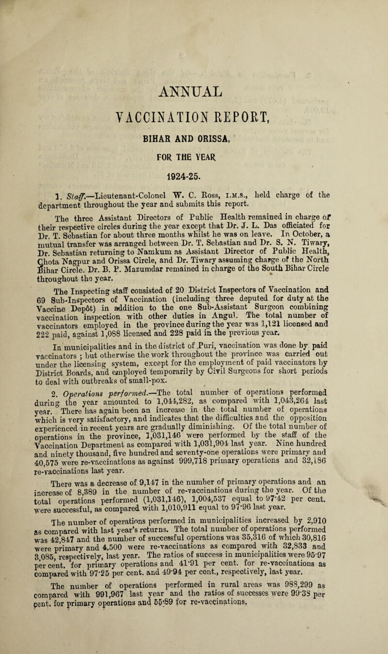 ANNUAL VACCINATION REPORT, BIHAR AND ORISSA, FOR THE YEAR I * I 1924-25. 1. Staff'.—Lieutenant-Colonel W. C. Ross, i.m.s., held charge of the department, throughout the year and submits this report. The three Assistant Directors of Public Health remained in charge of their respective circles during the year except that Dr. J. L. Das officiated for Dr. T. Sebastian for about three months whilst he was on leave. In October, a mutual transfer was arranged between Dr. T. Sebastian and Dr. S. N. Tiwary, Dr. Sebastian returning to Namkum as Assistant Director of Public Health, Chota Nagpur and Orissa Circle, and Dr. Tiwary assuming charge of the North Bihar Circle. Dr. B. P. Mazumdar remained in charge of the South Bihar Circle throughout the year. The Inspecting staff consisted of 20 District Inspectors of Vaccination and 69 Sub-Inspectors of Vaccination (including three deputed for duty at the Vaccine Dep6t) in addition to the one Sub-Assistant Surgeon combining vaccination inspection with other duties in Angul. The total number of vaccinators employed in the province during the year was 1,121 licensed and 222 paid, against 1,088 licensed and 228 paid in the previous year. In municipalities and in the district of Puri, vaccination was done by paid vaccinators ; but otherwise the work throughout the province was carried out under the licensing system, except for the employment of paid vaccinators by District Boards, and employed temporarily by Civil Surgeons for short periods to deal with outbreaks of small-pox. 2. Operations performed.—The total number of operations performed during the year amounted to 1,011,282, as compared with 1,013,261 last year. ° There has again been an increase in the total number of operations which is very satisfactory, and indicates that the difficulties and the opposition experienced in recent years are gradually diminishing. Of the total number of operations in the province, 1,031,146 were performed by the staff of the Vaccination Department as compared with 1,031,901 last. year. Nine hundred and ninety thousand, five hundred and seventy-one operations were primary and 40,575 were re-vaccinations as against 999,718 primary operations and 32,186 re-vaccinations last year. There was a decrease of 9,117 in the number of primary operations and an increase of 8,389 in the number of re-vaccinations during the year. Of the total operations performed (1,031,116), 1,001,537 equal to 97’!2 per cent, -were successful, as compared with 1,010,911 equal to 97*96 last year. The number of operations performed in municipalities increased by 2,910 as compared with last year’s returns. The total number of operations performed was 12,817 and the number of successful operations was 35,316 of which 30,816 were primary and 1,500 were re-vaccinations as compared. with 32,833 and 3 085, respectively, last year. The ratios of success in municipalities were 95*97 per cent, for primary operations and 11 91 per cent, for re-vaccinations as compared with 97*25 per cent, and 19*91 per cent., respectively, last year. The number of operations performed in rural areas was 988,299 as compared with 991,967 last year and the ratios of successes were 99*38 per cent, for primary operations and 55*89 for re-vaccinations.