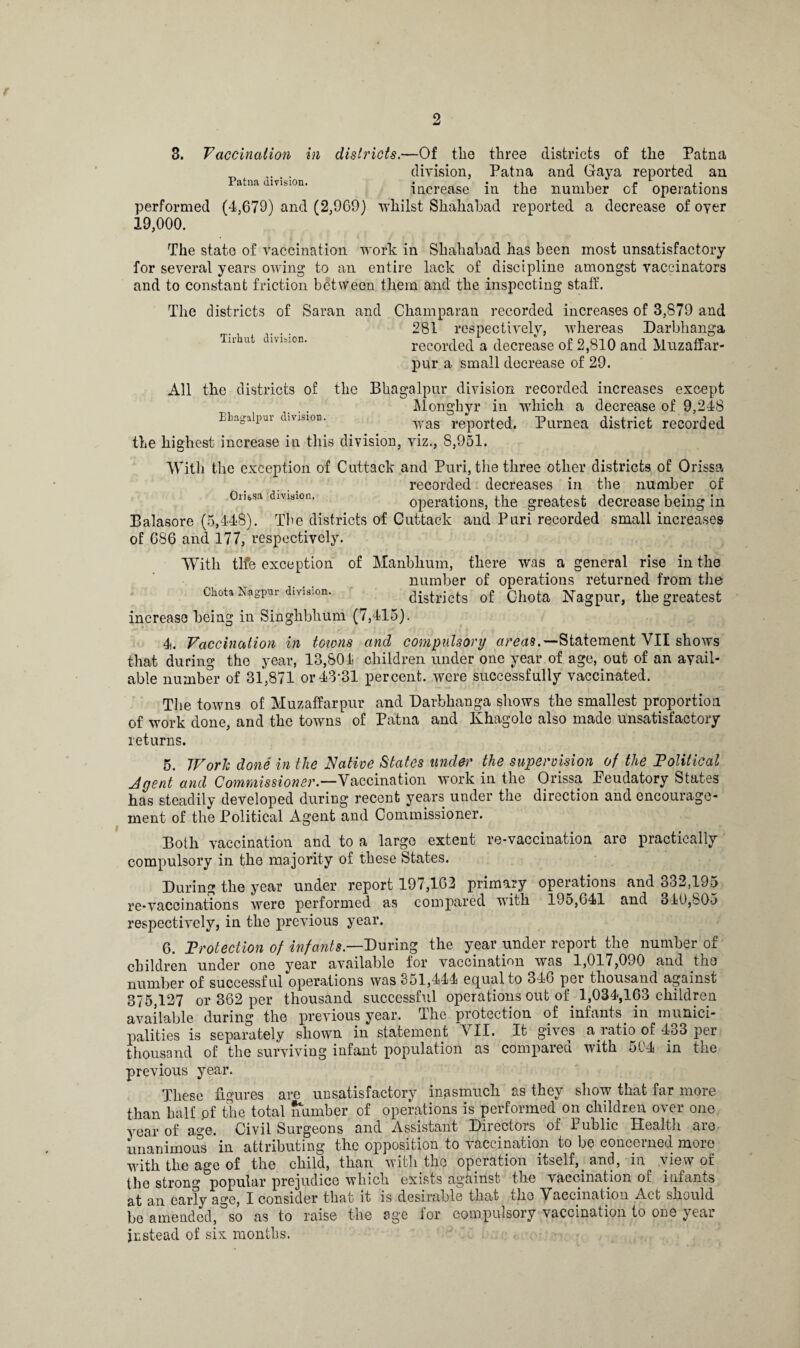 3. Vaccination in districts.—Of the three districts of the Patna . division, Patna and Gaya reported an atna Vision. increase in the number of operations performed (4,679) and (2,969) whilst Shahabad reported a decrease of oyer 19,000. The state of vaccination work in Shahabad has been most unsatisfactory for several years owing to an entire lack of discipline amongst vaccinators and to constant friction between them and the inspecting staff. The districts of Saran and Champaran recorded increases of 3,879 and 281 respectively, whereas Darbhanga recorded a decrease of 2,810 and Muzaffar- pur a small decrease of 29. Tirhut division. All the districts of the Bhagalpur division recorded increases except Monghyr in which a decrease of 9,248 Ehagaipuv division. -^as rep0r^e(j< Purnea district recorded the highest increase in this division, viz., S,951. With the exception of Cuttack and Puri, the three other districts of Orissa recorded decreases in the number of Ornsn division. operations, the greatest decrease being in Balasore (5,448). The districts of Cuttack and Puri recorded small increases of 686 and 177, respectively. With tlfe exception of Manbhum, there was a general rise in the number of operations returned from the Chota Nagpm- division. districts of Chota Nagpur, the greatest increase being in Singhbhum (7,415). 4. Vaccination in towns and compulsory areas.'-Statement VII shows that during the year, 13,804 children under one year of age, out of an avail¬ able number of 31,871 or 43*31 percent, were successfully vaccinated. The towns of Muzaffarpur and Darbhanga shows the smallest proportion of work done, and the towns of Patna and Khagole also made unsatisfactory returns. 5. Work done in the Native States under the supervision of the Political Jgent and Commissioner.—Vaccination work in the Orissa leudatory States has steadily developed during recent years under the direction and encourage¬ ment of the Political Agent and Commissioner. Both vaccination and to a large extent re-vaccination are practically compulsory in the majority of these States. During the year under report 197,162 primary operations and 332,195 re-vaccinations were performed as compared with 195,641 and 340,805 respectively, in the previous year. 6. Protection of infants.—During the year under report the number of children under one year available for vaccination was 1,017,090 and the number of successful operations was 351,444 equal to 346 per thousand against 375,127 or 362 per thousand successful operations out of 1,034,163 children available during the previous year. The protection of infants in munici¬ palities is separately shown in statement VII. It gives a ratio of 433 per thousand of the surviving infant population as compared with 5.04 in the previous year. These figures are unsatisfactory inasmuch as they show that far more than half pf the total number of operations is performed on children over one year 0f age. Civil Surgeons and Assistant Directors of Public Health are unanimous in attributing the opposition to vaccination to be concerned more with the age of the child, than with the operation itself, and, in view ot the strong popular prejudice which exists against the vaccination of infants at an early age, I consider that it is desirable that the Vaccination Act should be amended, so as to raise the age for compulsory vaccination to one year instead of six months.